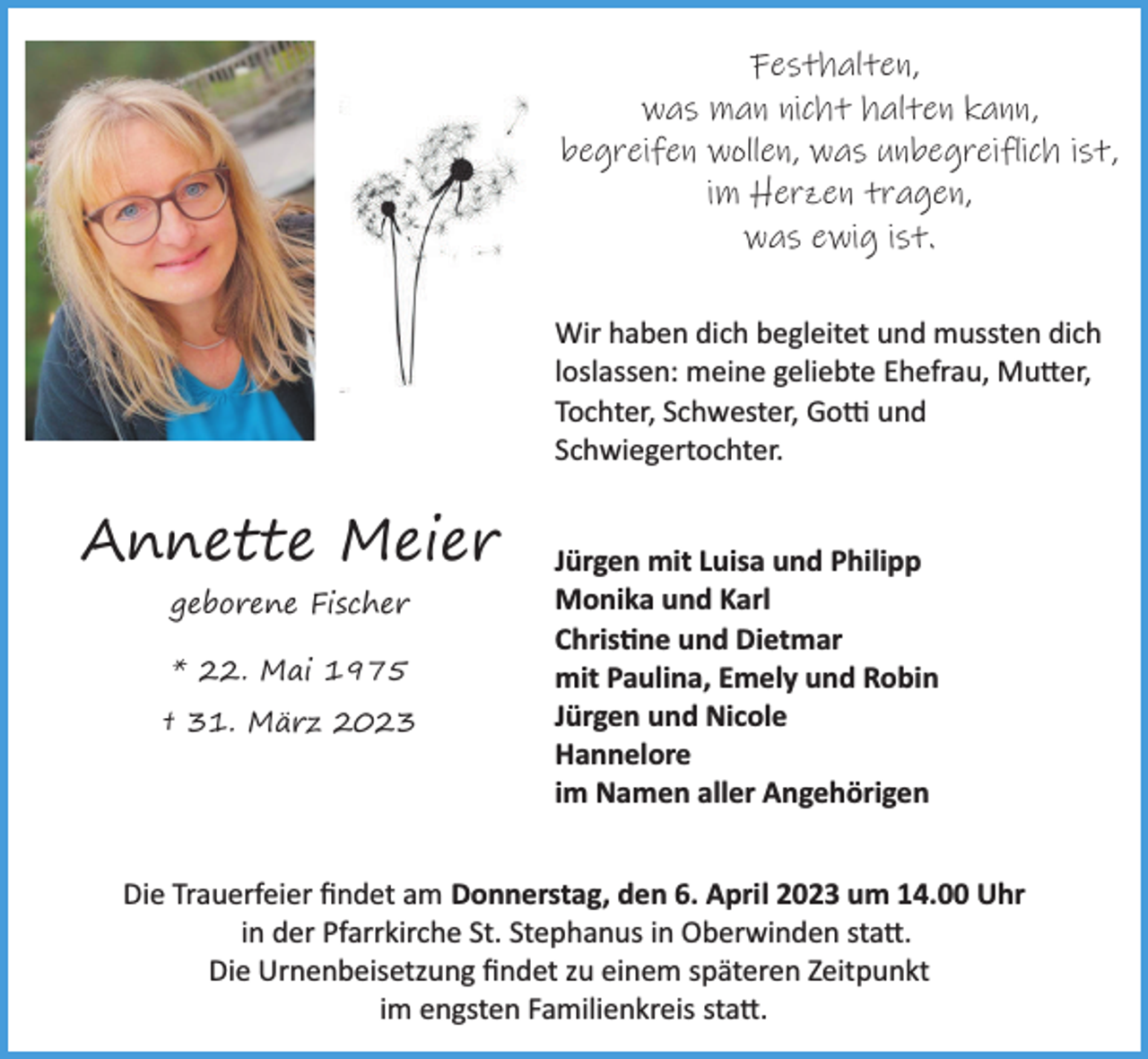 <p>Festhalten,<br />was man nicht halten kann,<br />begreifen wollen, was unbegreiflich ist,<br />im Herzen tragen,<br />was ewig ist.<br />Wir haben dich begleitet und mussten dich<br />loslassen: meine geliebte Ehefrau, Mutter,<br />Tochter, Schwester, Gotti und<br />Schwiegertochter.</p><p>Annette Meier<br />geborene Fischer<br />* 22. Mai 1975<br />† 31. März 2023</p><p>Jürgen mit Luisa und Philipp<br />Monika und Karl<br />Christine und Dietmar<br />mit Paulina, Emely und Robin<br />Jürgen und Nicole<br />Hannelore<br />im Namen aller Angehörigen</p><p>Die Trauerfeier ﬁndet am Donnerstag, den 6. April 2023 um 14.00 Uhr<br />in der Pfarrkirche St. Stephanus in Oberwinden statt.<br />Die Urnenbeisetzung ﬁndet zu einem späteren Zeitpunkt<br />im engsten Familienkreis statt.</p>