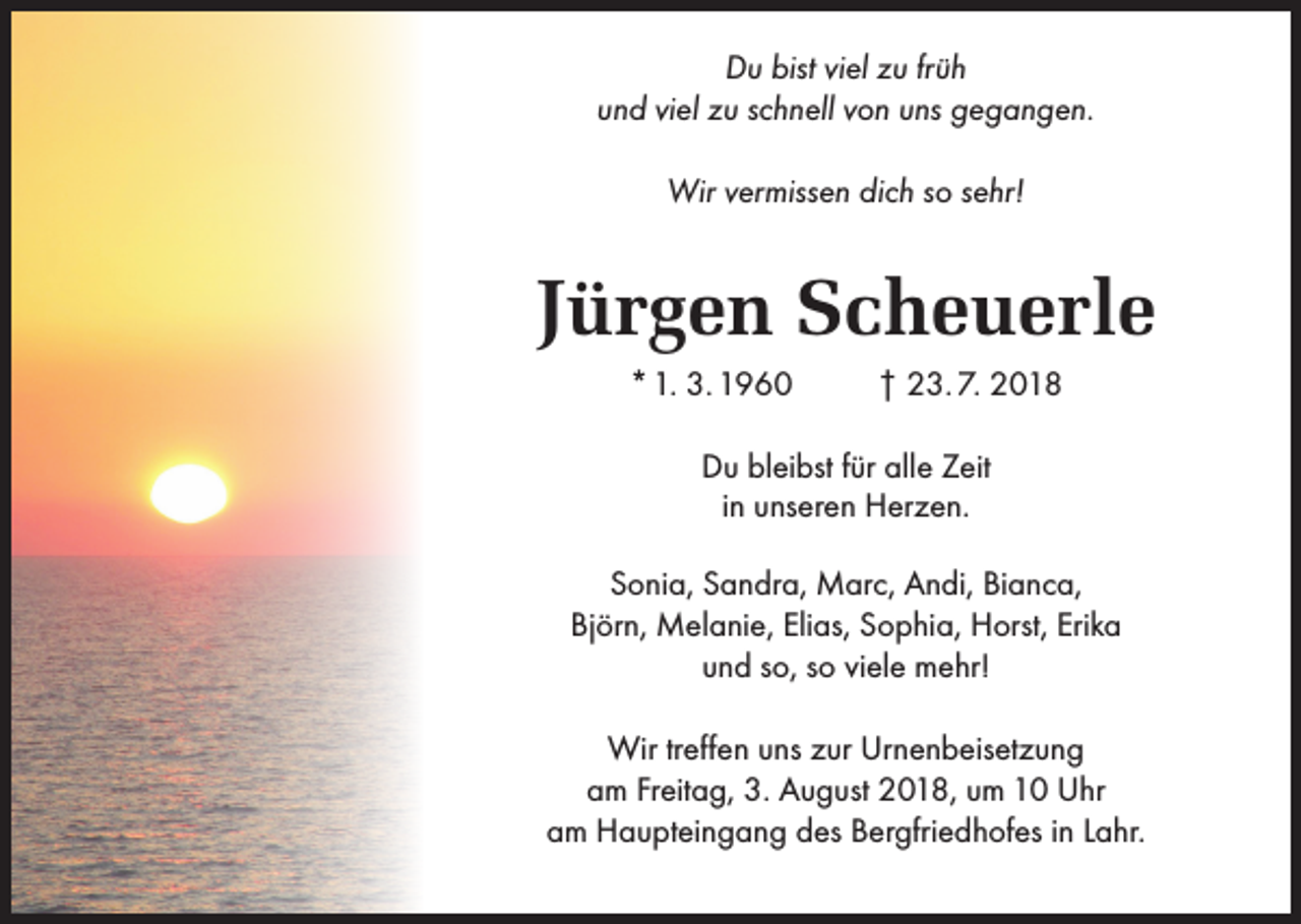 <p>Du bist viel zu früh<br />und viel zu schnell von uns gegangen.<br />Wir vermissen dich so sehr!</p><p>Jürgen Scheuerle<br />* 1. 3. 1960</p><p>† 23. 7. 2018</p><p>Du bleibst für alle Zeit<br />in unseren Herzen.<br />Sonia, Sandra, Marc, Andi, Bianca,<br />Björn, Melanie, Elias, Sophia, Horst, Erika<br />und so, so viele mehr!<br />Wir treffen uns zur Urnenbeisetzung<br />am Freitag, 3. August 2018, um 10 Uhr<br />am Haupteingang des Bergfriedhofes in Lahr.</p>