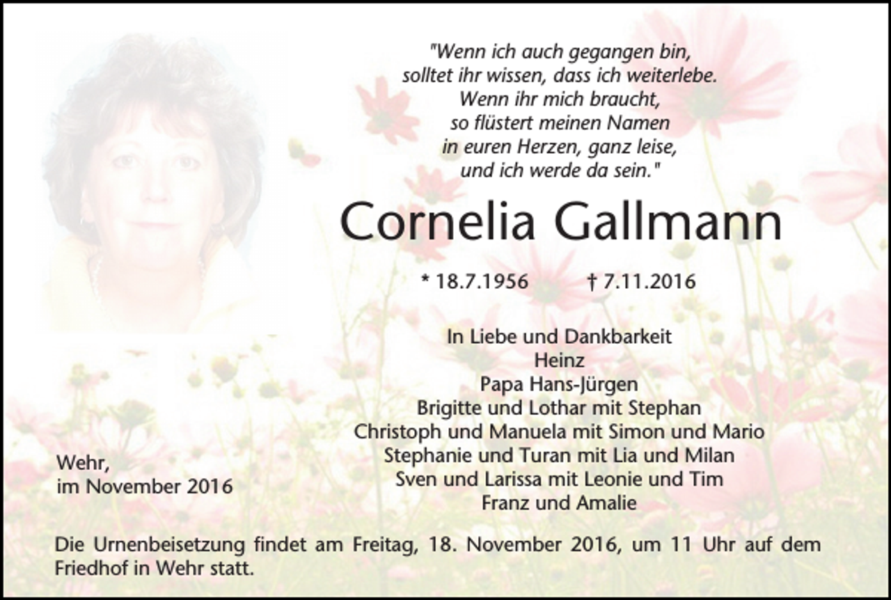 <p>"Wenn ich auch gegangen bin,<br />solltet ihr wissen, dass ich weiterlebe.<br />Wenn ihr mich braucht,<br />so flüstert meinen Namen<br />in euren Herzen, ganz leise,<br />und ich werde da sein."</p><p>Cornelia Gallmann<br />* 18.7.1956</p><p>Wehr,<br />im November 2016</p><p>† 7.11.2016</p><p>In Liebe und Dankbarkeit<br />Heinz<br />Papa Hans-Jürgen<br />Brigitte und Lothar mit Stephan<br />Christoph und Manuela mit Simon und Mario<br />Stephanie und Turan mit Lia und Milan<br />Sven und Larissa mit Leonie und Tim<br />Franz und Amalie</p><p>Die Urnenbeisetzung findet am Freitag, 18. November 2016, um 11 Uhr auf dem<br />Friedhof in Wehr statt.</p>