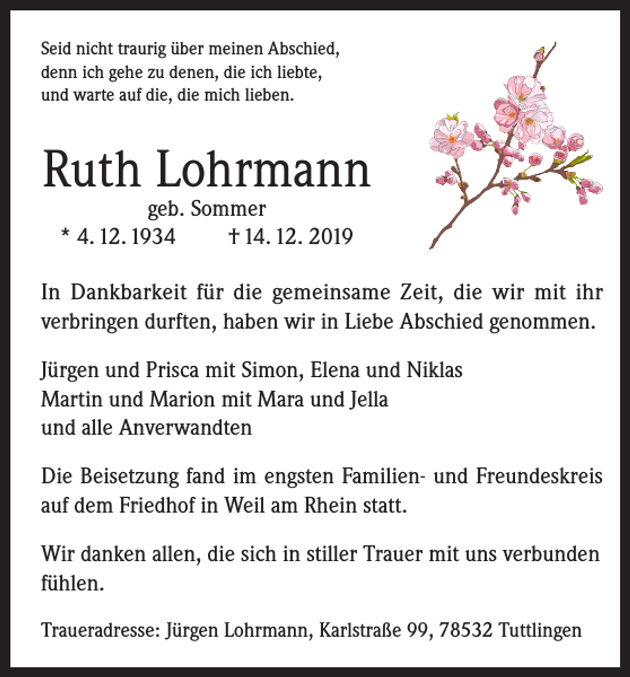 <p>Seid nicht traurig über meinen Abschied,<br />denn ich gehe zu denen, die ich liebte,<br />und warte auf die, die mich lieben.</p><p>Ruth Lohrmann<br />geb. Sommer<br />* 4. 12. 1934<br />† 14. 12. 2019</p><p>In Dankbarkeit für die gemeinsame Zeit, die wir mit ihr<br />verbringen durften, haben wir in Liebe Abschied genommen.<br />Jürgen und Prisca mit Simon, Elena und Niklas<br />Martin und Marion mit Mara und Jella<br />und alle Anverwandten<br />Die Beisetzung fand im engsten Familien- und Freundeskreis<br />auf dem Friedhof in Weil am Rhein statt.<br />Wir danken allen, die sich in stiller Trauer mit uns verbunden<br />fühlen.<br />Traueradresse: Jürgen Lohrmann, Karlstraße 99, 78532 Tuttlingen</p>