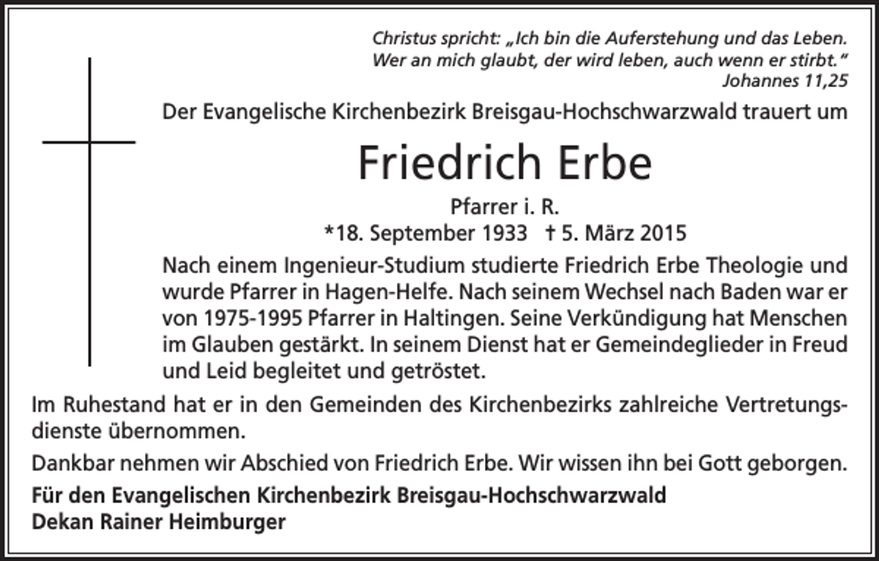 <p>Christus spricht: „Ich bin die Auferstehung und das Leben.<br />Wer an mich glaubt, der wird leben, auch wenn er stirbt.“<br />Johannes 11,25</p><p>Der Evangelische Kirchenbezirk Breisgau-Hochschwarzwald trauert um</p><p>Friedrich Erbe<br />Pfarrer i. R.<br />*18. September 1933 = 5. März 2015<br />Nach einem Ingenieur-Studium studierte Friedrich Erbe Theologie und<br />wurde Pfarrer in Hagen-Helfe. Nach seinem Wechsel nach Baden war er<br />von 1975-1995 Pfarrer in Haltingen. Seine Verkündigung hat Menschen<br />im Glauben gestärkt. In seinem Dienst hat er Gemeindeglieder in Freud<br />und Leid begleitet und getröstet.<br />Im Ruhestand hat er in den Gemeinden des Kirchenbezirks zahlreiche Vertretungsdienste übernommen.<br />Dankbar nehmen wir Abschied von Friedrich Erbe. Wir wissen ihn bei Gott geborgen.<br />Für den Evangelischen Kirchenbezirk Breisgau-Hochschwarzwald<br />Dekan Rainer Heimburger</p>