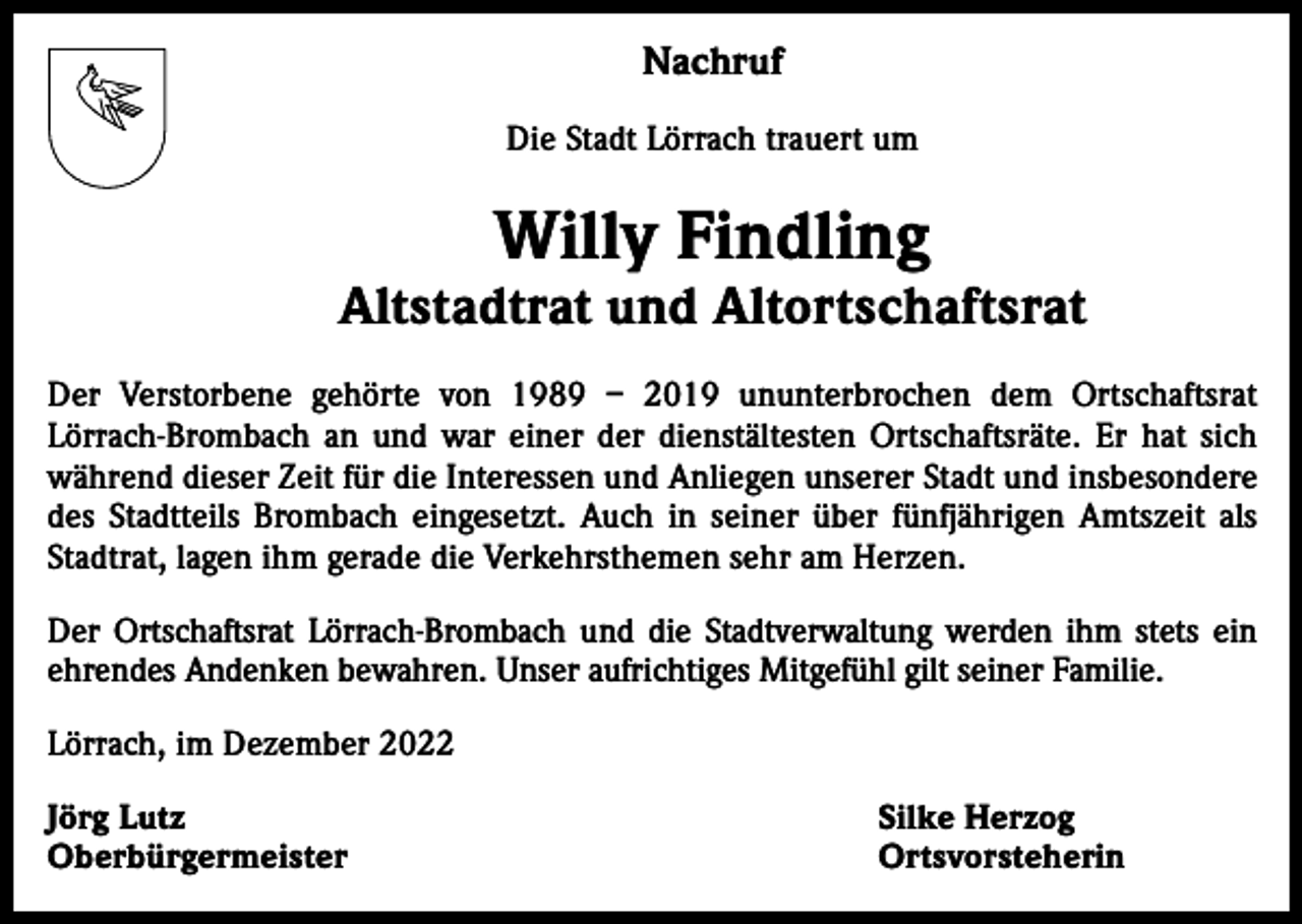 <p>Nachruf<br />Die Stadt Lörrach trauert um</p><p>Willy Findling</p><p>Altstadtrat und Altortschaftsrat<br />Der Verstorbene gehörte von 1989 – 2019 ununterbrochen dem Ortschaftsrat<br />­Lörrach-Brombach an und war einer der dienstältesten Ortschaftsräte. Er hat sich<br />während dieser Zeit für die Interessen und Anliegen unserer Stadt und insbesondere<br />des Stadtteils Brombach eingesetzt. Auch in seiner über fünfjährigen Amtszeit als<br />Stadtrat, lagen ihm gerade die Verkehrsthemen sehr am Herzen.<br />Der Ortschaftsrat Lörrach-Brombach und die Stadtverwaltung werden ihm stets ein<br />­ehrendes Andenken bewahren. Unser aufrichtiges Mitgefühl gilt seiner Familie.<br />Lörrach, im Dezember 2022<br />Jörg Lutz<br />Oberbürgermeister</p><p>Silke Herzog<br />Ortsvorsteherin</p>