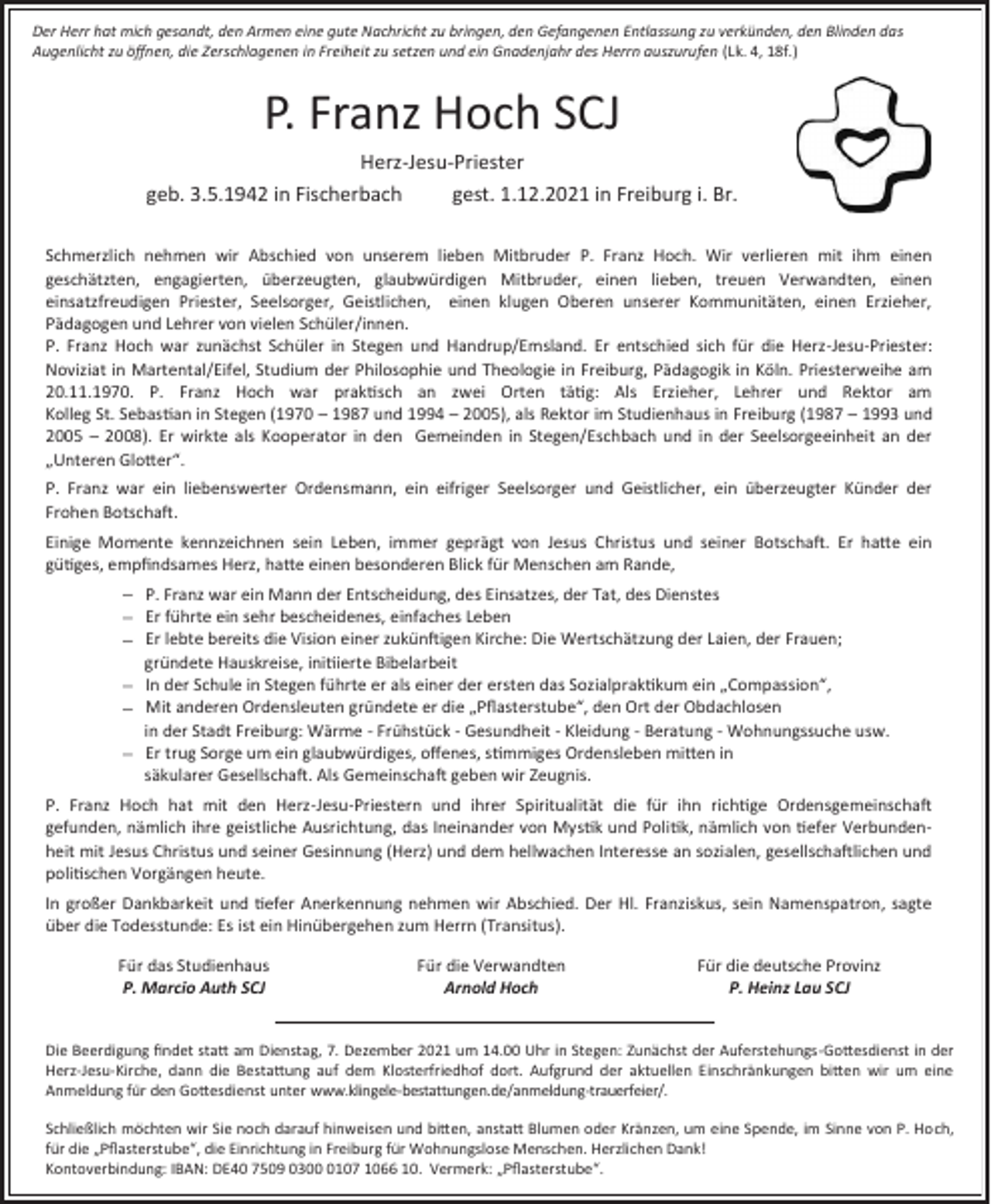 <p>Der Herr hat mich gesandt, den Armen eine gute Nachricht zu bringen, den Gefangenen Entlassung zu verkünden, den Blinden das<br />Augenlicht zu öffnen, die Zerschlagenen in Freiheit zu setzen und ein Gnadenjahr des Herrn auszurufen (Lk. 4, 18f.)</p><p>P. Franz Hoch SCJ<br />Herz-Jesu-Priester<br />geb. 3.5.1942 in Fischerbach<br />gest. 1.12.2021 in Freiburg i. Br.<br />Schmerzlich nehmen wir Abschied von unserem lieben Mitbruder P. Franz Hoch. Wir verlieren mit ihm einen<br />geschätzten, engagierten, überzeugten, glaubwürdigen Mitbruder, einen lieben, treuen Verwandten, einen<br />einsatzfreudigen Priester, Seelsorger, Geistlichen, einen klugen Oberen unserer Kommunitäten, einen Erzieher,<br />Pädagogen und Lehrer von vielen Schüler/innen.<br />P. Franz Hoch war zunächst Schüler in Stegen und Handrup/Emsland. Er entschied sich für die Herz-Jesu-Priester:<br />Noviziat in Martental/Eifel, Studium der Philosophie und Theologie in Freiburg, Pädagogik in Köln. Priesterweihe am<br />20.11.1970. P. Franz Hoch war praktisch an zwei Orten tätig: Als Erzieher, Lehrer und Rektor am<br />Kolleg St. Sebastian in Stegen (1970 – 1987 und 1994 – 2005), als Rektor im Studienhaus in Freiburg (1987 – 1993 und<br />2005 – 2008). Er wirkte als Kooperator in den Gemeinden in Stegen/Eschbach und in der Seelsorgeeinheit an der<br />„Unteren Glotter“.<br />P. Franz war ein liebenswerter Ordensmann, ein eifriger Seelsorger und Geistlicher, ein überzeugter Künder der<br />Frohen Botschaft.<br />Einige Momente kennzeichnen sein Leben, immer geprägt von Jesus Christus und seiner Botschaft. Er hatte ein<br />gütiges, empfindsames Herz, hatte einen besonderen Blick für Menschen am Rande,<br />P. Franz war ein Mann der Entscheidung, des Einsatzes, der Tat, des Dienstes<br />Er führte ein sehr bescheidenes, einfaches Leben<br />Er lebte bereits die Vision einer zukünftigen Kirche: Die Wertschätzung der Laien, der Frauen;<br />gründete Hauskreise, initiierte Bibelarbeit<br />In der Schule in Stegen führte er als einer der ersten das Sozialpraktikum ein „Compassion“,<br />Mit anderen Ordensleuten gründete er die „Pflasterstube“, den Ort der Obdachlosen<br />in der Stadt Freiburg: Wärme - Frühstück - Gesundheit - Kleidung - Beratung - Wohnungssuche usw.<br />Er trug Sorge um ein glaubwürdiges, offenes, stimmiges Ordensleben mitten in<br />säkularer Gesellschaft. Als Gemeinschaft geben wir Zeugnis.<br />P. Franz Hoch hat mit den Herz-Jesu-Priestern und ihrer Spiritualität die für ihn richtige Ordensgemeinschaft<br />gefunden, nämlich ihre geistliche Ausrichtung, das Ineinander von Mystik und Politik, nämlich von tiefer Verbundenheit mit Jesus Christus und seiner Gesinnung (Herz) und dem hellwachen Interesse an sozialen, gesellschaftlichen und<br />politischen Vorgängen heute.<br />In großer Dankbarkeit und tiefer Anerkennung nehmen wir Abschied. Der Hl. Franziskus, sein Namenspatron, sagte<br />über die Todesstunde: Es ist ein Hinübergehen zum Herrn (Transitus).<br />Für das Studienhaus<br />P. Marcio Auth SCJ</p><p>Für die Verwandten<br />Arnold Hoch</p><p>Für die deutsche Provinz<br />P. Heinz Lau SCJ</p><p>Die Beerdigung findet statt am Dienstag, 7. Dezember 2021 um 14.00 Uhr in Stegen: Zunächst der Auferstehungs-Gottesdienst in der<br />Herz-Jesu-Kirche, dann die Bestattung auf dem Klosterfriedhof dort. Aufgrund der aktuellen Einschränkungen bitten wir um eine<br />Anmeldung für den Gottesdienst unter www.klingele-bestattungen.de/anmeldung-trauerfeier/.<br />Schließlich möchten wir Sie noch darauf hinweisen und bitten, anstatt Blumen oder Kränzen, um eine Spende, im Sinne von P. Hoch,<br />für die „Pflasterstube“, die Einrichtung in Freiburg für Wohnungslose Menschen. Herzlichen Dank!<br />Kontoverbindung: IBAN: DE40 7509 030107 1066 10. Vermerk: „Pflasterstube“.</p>