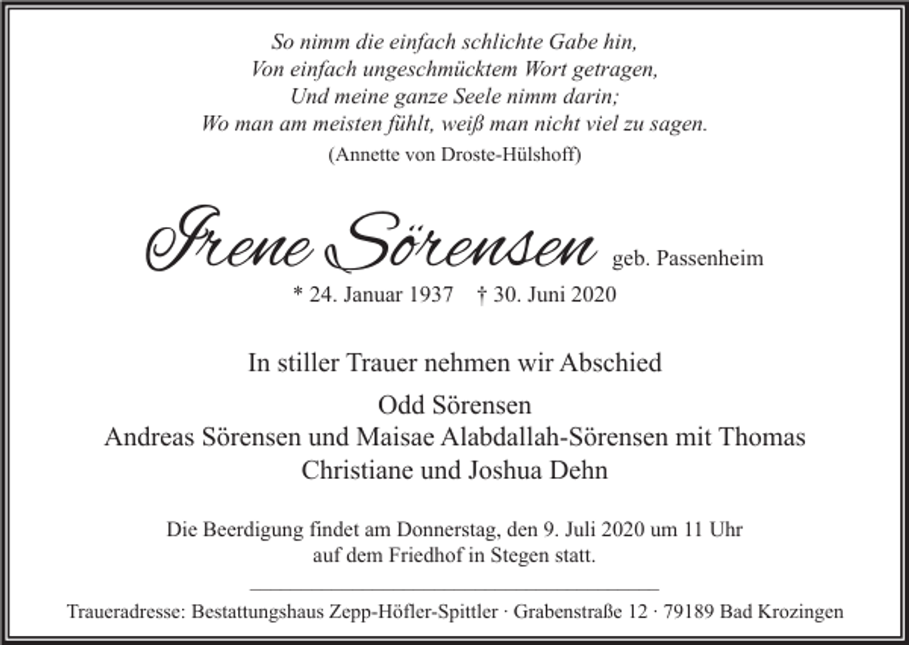 <p>So nimm die einfach schlichte Gabe hin,<br />Von einfach ungeschmücktem Wort getragen,<br />Und meine ganze Seele nimm darin;<br />Wo man am meisten fühlt, weiß man nicht viel zu sagen.<br />(Annette von Droste-Hülshoff)</p><p>Irene Sörensen<br />* 24. Januar 1937</p><p>geb. Passenheim</p><p>† 30. Juni 2020</p><p>In stiller Trauer nehmen wir Abschied<br />Odd Sörensen<br />Andreas Sörensen und Maisae Alabdallah-Sörensen mit Thomas<br />Christiane und Joshua Dehn<br />Die Beerdigung findet am Donnerstag, den 9. Juli 2020 um 11 Uhr<br />auf dem Friedhof in Stegen statt.<br />________________________________________<br />Traueradresse: Bestattungshaus Zepp-Höfler-Spittler ∙ Grabenstraße 12 ∙ 79189 Bad Krozingen</p>