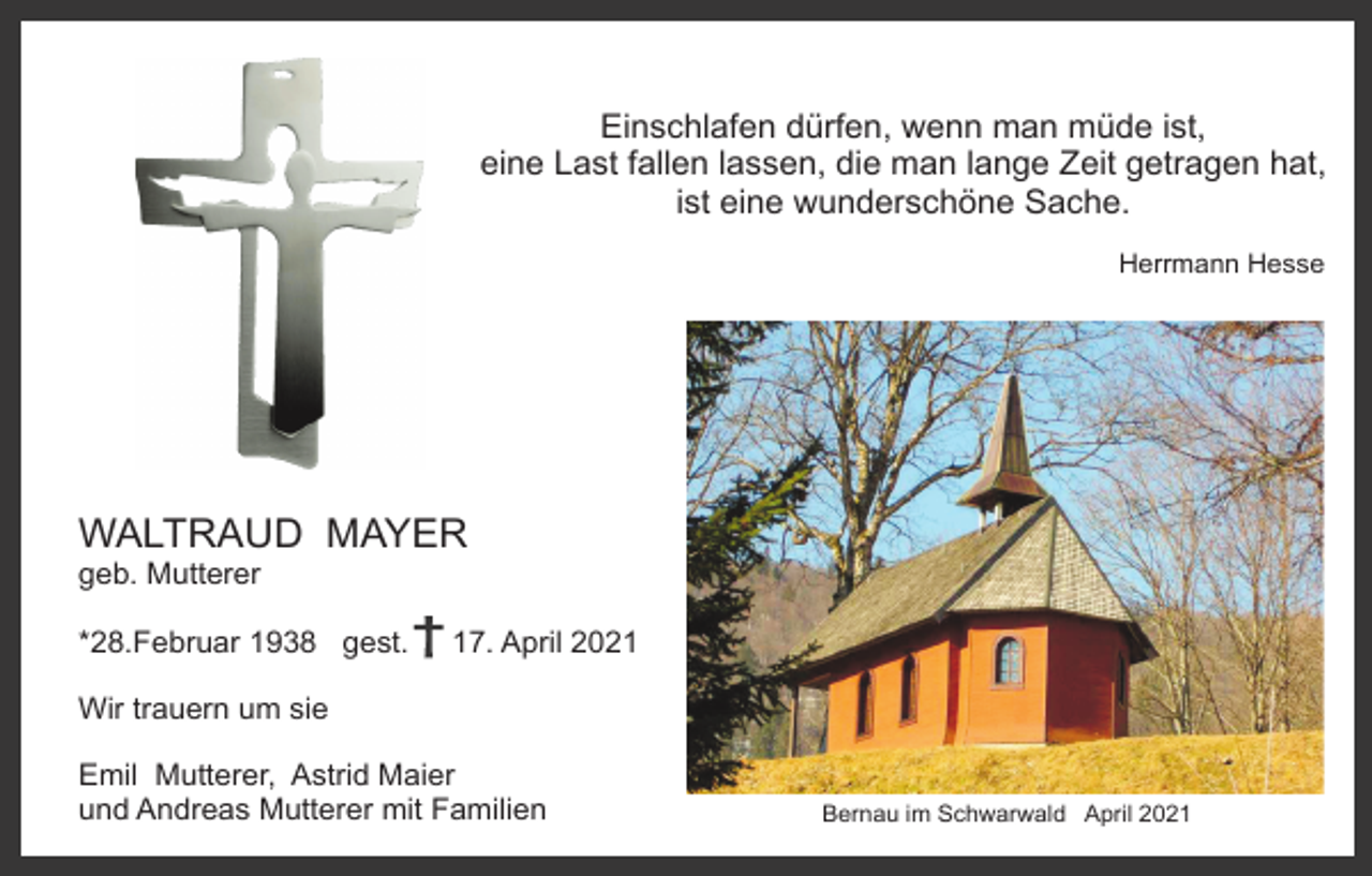 <p>Einschlafen dürfen, wenn man müde ist,<br />eine Last fallen lassen, die man lange Zeit getragen hat,<br />ist eine wunderschöne Sache.<br />Herrmann Hesse</p><p>WALTRAUD MAYER<br />geb. Mutterer<br />*28.Februar 1938 gest.</p><p>17. April 2021</p><p>Wir trauern um sie<br />Emil Mutterer, Astrid Maier<br />und Andreas Mutterer mit Familien</p><p>Bernau im Schwarwald April 2021</p>