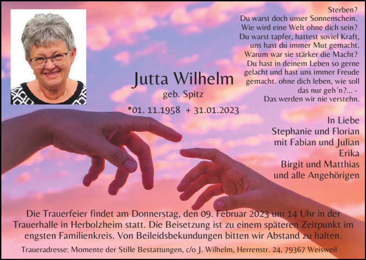 <p>Jutta Wilhelm<br />geb. Spitz</p><p>Sterben?<br />Du warst doch unser Sonnenschein.<br />Wie wird eine Welt ohne dich sein?<br />Du warst tapfer, hattest soviel Kraft,<br />uns hast du immer Mut gemacht.<br />Warum war sie stärker die Macht?<br />Du hast in deinem Leben so gerne<br />gelacht und hast uns immer Freude<br />gemacht. ohne dich leben, wie soll<br />das nur geh´n?... Das werden wir nie verstehn.</p><p>*01. 11.1958 + 31.01.2023<br />In Liebe<br />Stephanie und Florian<br />mit Fabian und Julian<br />Erika<br />Birgit und Matthias<br />und alle Angehörigen</p><p>Die Trauerfeier findet am Donnerstag, den 09. Februar 2023 um 14 Uhr in der<br />Trauerhalle in Herbolzheim statt. Die Beisetzung ist zu einem späteren Zeitpunkt im<br />engsten Familienkreis. Von Beileidsbekundungen bitten wir Abstand zu halten.<br />Traueradresse: Momente der Stille Bestattungen, c/o J. Wilhelm, Herrenstr. 24, 79367 Weisweil</p>