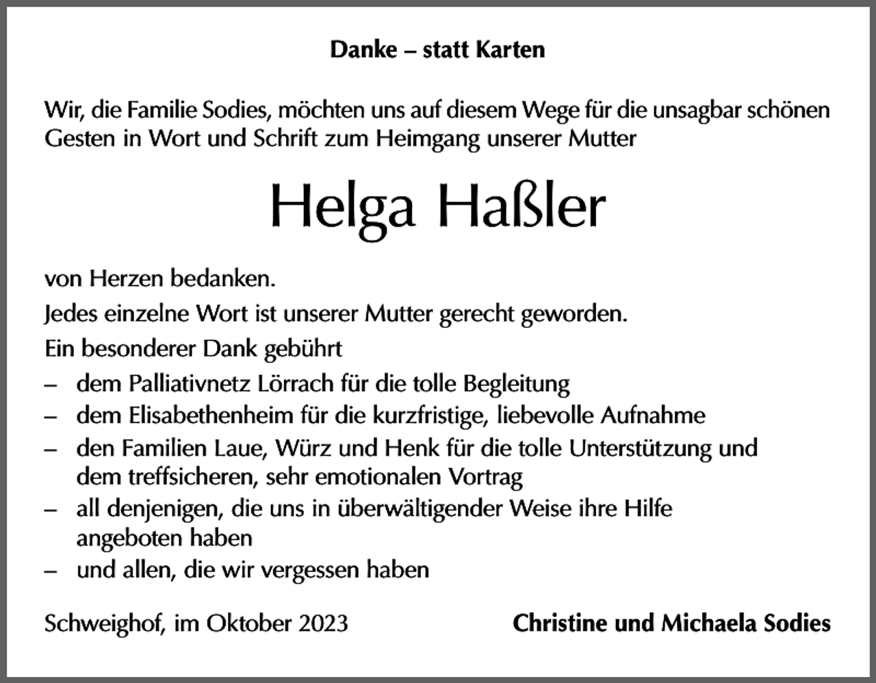 <p>Danke – statt Karten<br />Wir, die Familie Sodies, möchten uns auf diesem Wege für die unsagbar schönen<br />Gesten in Wort und Schrift zum Heimgang unserer Mutter</p><p>Helga Haßler<br />von Herzen bedanken.<br />Jedes einzelne Wort ist unserer Mutter gerecht geworden.<br />Ein besonderer Dank gebührt<br />– dem Palliativnetz Lörrach für die tolle Begleitung<br />– dem Elisabethenheim für die kurzfristige, liebevolle Aufnahme<br />– den Familien Laue, Würz und Henk für die tolle Unterstützung und<br />dem treffsicheren, sehr emotionalen Vortrag<br />– all denjenigen, die uns in überwältigender Weise ihre Hilfe<br />angeboten haben<br />– und allen, die wir vergessen haben<br />Schweighof, im Oktober 2023</p><p>Christine und Michaela Sodies</p>