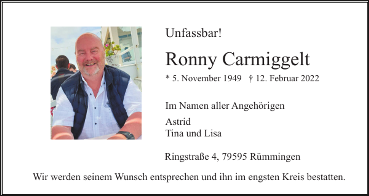 <p>Unfassbar!</p><p>Ronny Carmiggelt<br />* 5. November 1949 † 12. Februar 2022</p><p>Im Namen aller Angehörigen<br />Astrid<br />Tina und Lisa<br />Ringstraße 4, 79595 Rümmingen<br />Wir werden seinem Wunsch entsprechen und ihn im engsten Kreis bestatten.</p>