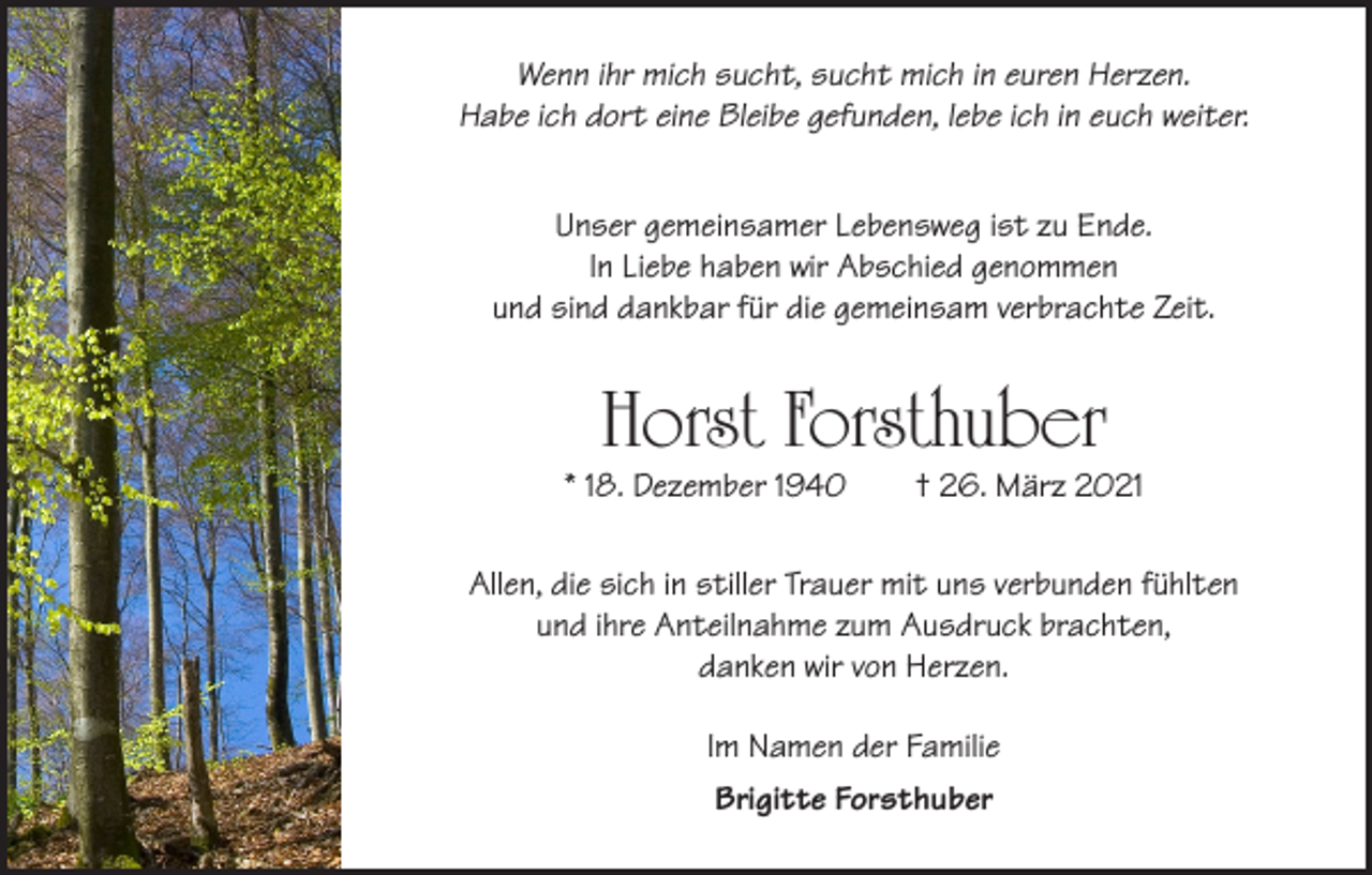 <p>Wenn ihr mich sucht, sucht mich in euren Herzen.<br />Habe ich dort eine Bleibe gefunden, lebe ich in euch weiter.<br />Unser gemeinsamer Lebensweg ist zu Ende.<br />In Liebe haben wir Abschied genommen<br />und sind dankbar für die gemeinsam verbrachte Zeit.</p><p>Horst Forsthuber</p><p>* 18. Dezember 1940</p><p>† 26. März 2021</p><p>Allen, die sich in stiller Trauer mit uns verbunden fühlten<br />und ihre Anteilnahme zum Ausdruck brachten,<br />danken wir von Herzen.<br />Im Namen der Familie<br />Brigitte Forsthuber</p>