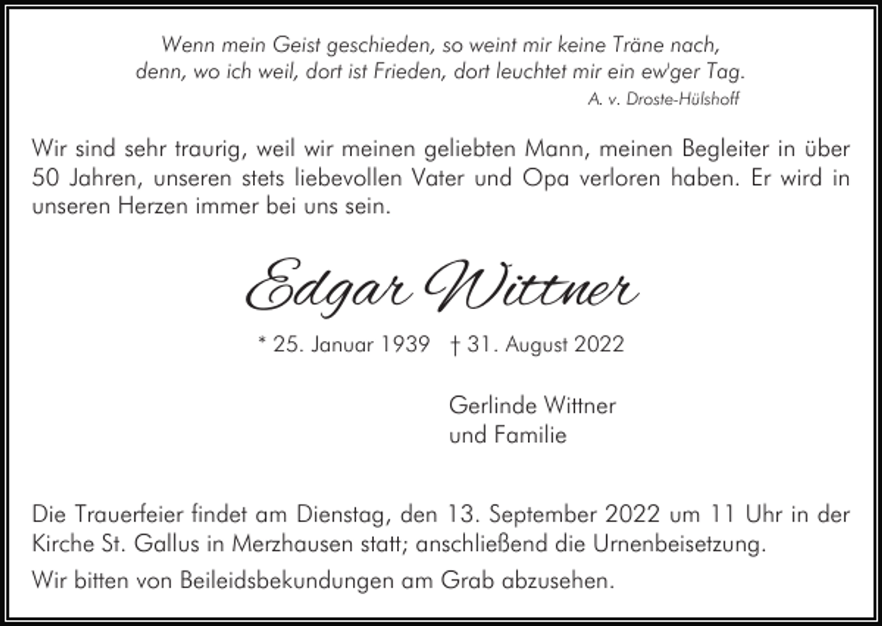 <p>Wenn mein Geist geschieden, so weint mir keine Träne nach,<br />denn, wo ich weil, dort ist Frieden, dort leuchtet mir ein ew'ger Tag.<br />A. v. Droste-Hülshoff</p><p>Wir sind sehr traurig, weil wir meinen geliebten Mann, meinen Begleiter in über<br />50 Jahren, unseren stets liebevollen Vater und Opa verloren haben. Er wird in<br />unseren Herzen immer bei uns sein.</p><p>Edgar Wittner<br />* 25. Januar 1939 † 31. August 2022</p><p>Gerlinde Wittner<br />und Familie<br />Die Trauerfeier findet am Dienstag, den 13. September 2022 um 11 Uhr in der<br />Kirche St. Gallus in Merzhausen statt; anschließend die Urnenbeisetzung.<br />Wir bitten von Beileidsbekundungen am Grab abzusehen.</p>