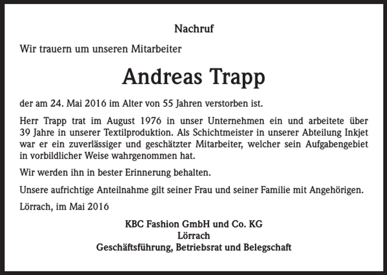 <p>Nachruf<br />Wir trauern um unseren Mitarbeiter</p><p>Andreas Trapp<br />der am 24. Mai 2016 im Alter von 55 Jahren verstorben ist.<br />Herr Trapp trat im August 1976 in unser Unternehmen ein und arbeitete über<br />39 Jahre in unserer Textilproduktion. Als Schichtmeister in unserer Abteilung Inkjet<br />war er ein zuverlässiger und geschätzter Mitarbeiter, welcher sein Aufgabengebiet<br />in vorbildlicher Weise wahrgenommen hat.<br />Wir werden ihn in bester Erinnerung behalten.<br />Unsere aufrichtige Anteilnahme gilt seiner Frau und seiner Familie mit Angehörigen.<br />Lörrach, im Mai 2016<br />KBC Fashion GmbH und Co. KG<br />Lörrach<br />Geschäftsführung, Betriebsrat und Belegschaft</p>