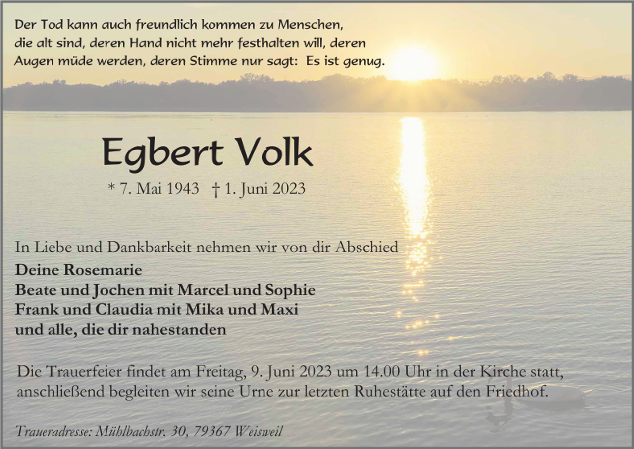 <p>Der Tod kann auch freundlich kommen zu Menschen,<br />die alt sind, deren Hand nicht mehr festhalten will, deren<br />Augen müde werden, deren Stimme nur sagt: Es ist genug.</p><p>Egbert Volk<br />* 7. Mai 1943 † 1. Juni 2023<br />In Liebe und Dankbarkeit nehmen wir von dir Abschied<br />Deine Rosemarie<br />Beate und Jochen mit Marcel und Sophie<br />Frank und Claudia mit Mika und Maxi<br />und alle, die dir nahestanden<br />Die Trauerfeier findet am Freitag, 9. Juni 2023 um 14.00 Uhr in der Kirche statt,<br />anschließend begleiten wir seine Urne zur letzten Ruhestätte auf den Friedhof.<br />Traueradresse: Mühlbachstr. 30, 79367 Weisweil</p>