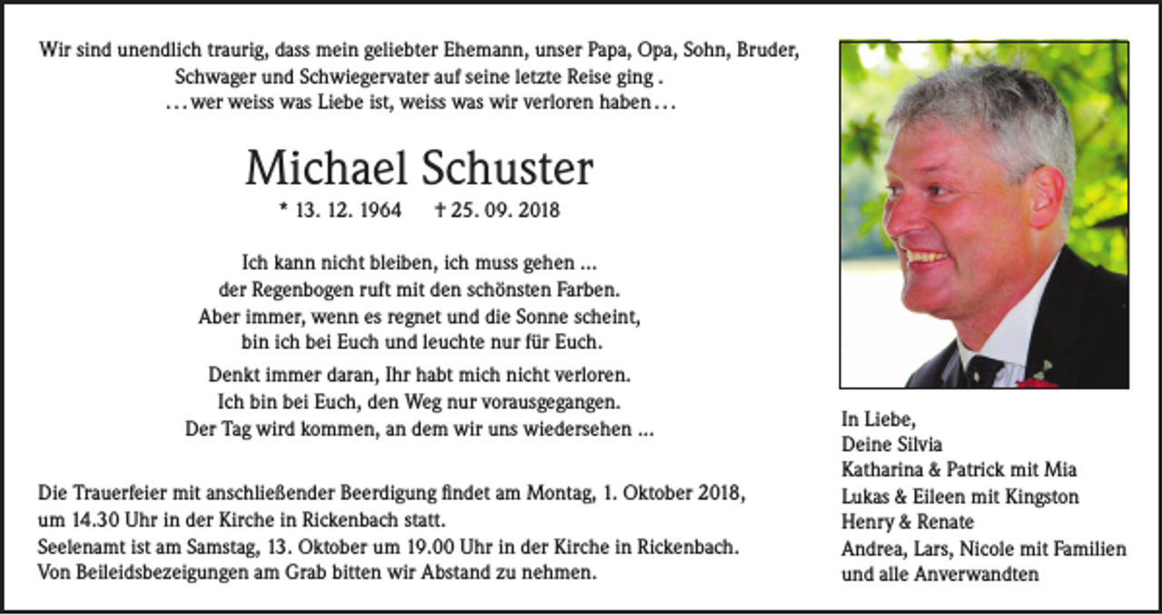 <p>Wir sind unendlich traurig, dass mein geliebter Ehemann, unser Papa, Opa, Sohn, Bruder,<br />Schwager und Schwiegervater auf seine letzte Reise ging .<br />. . . wer weiss was Liebe ist, weiss was wir verloren haben . . .</p><p>Michael Schuster<br />* 13. 12. 1964</p><p>† 25. 09. 2018</p><p>Ich kann nicht bleiben, ich muss gehen ...<br />der Regenbogen ruft mit den schönsten Farben.<br />Aber immer, wenn es regnet und die Sonne scheint,<br />bin ich bei Euch und leuchte nur für Euch.<br />Denkt immer daran, Ihr habt mich nicht verloren.<br />Ich bin bei Euch, den Weg nur vorausgegangen.<br />Der Tag wird kommen, an dem wir uns wiedersehen ...<br />Die Trauerfeier mit anschließender Beerdigung findet am Montag, 1. Oktober 2018,<br />um 14.30 Uhr in der Kirche in Rickenbach statt.<br />Seelenamt ist am Samstag, 13. Oktober um 19.00 Uhr in der Kirche in Rickenbach.<br />Von Beileidsbezeigungen am Grab bitten wir Abstand zu nehmen.</p><p>In Liebe,<br />Deine Silvia<br />Katharina &amp; Patrick mit Mia<br />Lukas &amp; Eileen mit Kingston<br />Henry &amp; Renate<br />Andrea, Lars, Nicole mit Familien<br />und alle Anverwandten</p>