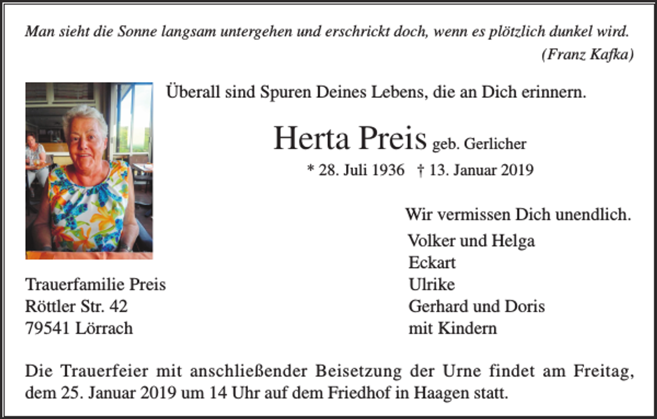 <p>Man sieht die Sonne langsam untergehen und erschrickt doch, wenn es plötzlich dunkel wird.<br />(Franz Kafka)</p><p>Überall sind Spuren Deines Lebens, die an Dich erinnern.</p><p>Herta Preis geb. Gerlicher<br />* 28. Juli 1936 † 13. Januar 2019</p><p>Trauerfamilie Preis<br />Röttler Str. 42<br />79541 Lörrach</p><p>Wir vermissen Dich unendlich.<br />Volker und Helga<br />Eckart<br />Ulrike<br />Gerhard und Doris<br />mit Kindern</p><p>Die Trauerfeier mit anschließender Beisetzung der Urne findet am Freitag,<br />dem 25. Januar 2019 um 14 Uhr auf dem Friedhof in Haagen statt.</p>