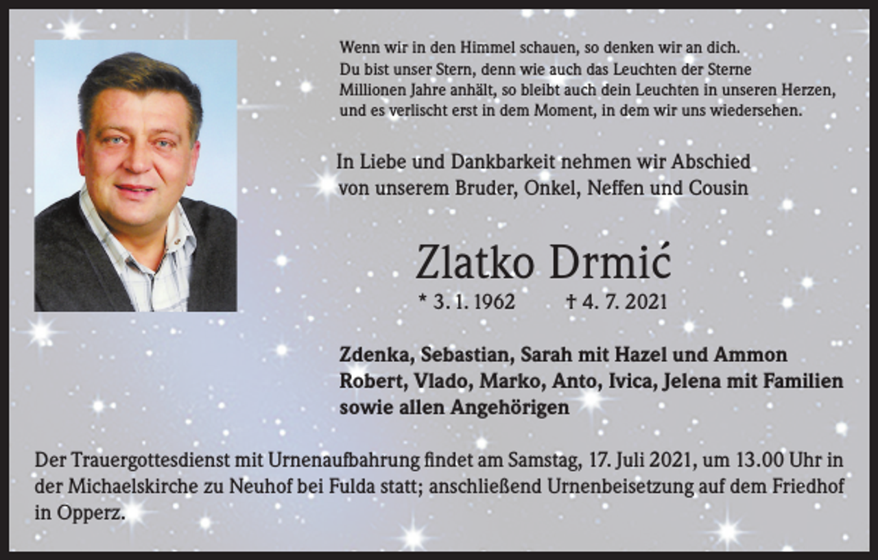 <p>Wenn wir in den Himmel schauen, so denken wir an dich.<br />Du bist unser Stern, denn wie auch das Leuchten der Sterne<br />Millionen Jahre anhält, so bleibt auch dein Leuchten in unseren Herzen,<br />und es verlischt erst in dem Moment, in dem wir uns wiedersehen.</p><p>In Liebe und Dankbarkeit nehmen wir Abschied<br />von unserem Bruder, Onkel, Neffen und Cousin</p><p>Zlatko Drmic´<br />* 3. 1. 1962</p><p>† 4. 7. 2021</p><p>Zdenka, Sebastian, Sarah mit Hazel und Ammon<br />Robert, Vlado, Marko, Anto, Ivica, Jelena mit Familien<br />sowie allen Angehörigen<br />Der Trauergottesdienst mit Urnenaufbahrung findet am Samstag, 17. Juli 2021, um 13.00 Uhr in<br />der Michaelskirche zu Neuhof bei Fulda statt; anschließend Urnenbeisetzung auf dem Friedhof<br />in Opperz.</p>