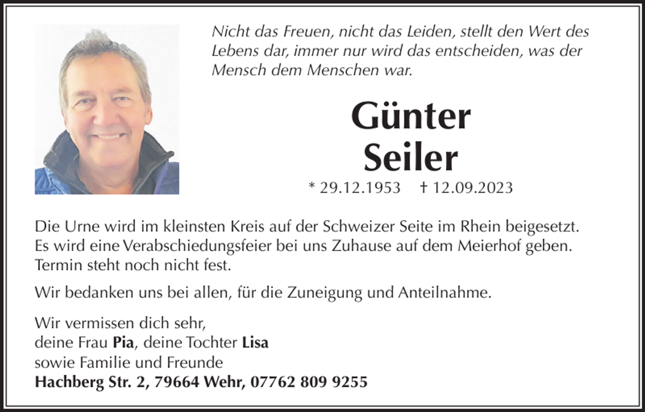 <p>Nicht das Freuen, nicht das Leiden, stellt den Wert des<br />Lebens dar, immer nur wird das entscheiden, was der<br />Mensch dem Menschen war.</p><p>Günter<br />Seiler</p><p>* 29.12.1953</p><p>† 12.09.2023</p><p>Die Urne wird im kleinsten Kreis auf der Schweizer Seite im Rhein beigesetzt.<br />Es wird eine Verabschiedungsfeier bei uns Zuhause auf dem Meierhof geben.<br />Termin steht noch nicht fest.<br />Wir bedanken uns bei allen, für die Zuneigung und Anteilnahme.<br />Wir vermissen dich sehr,<br />deine Frau Pia, deine Tochter Lisa<br />sowie Familie und Freunde<br />Hachberg Str. 2, 79664 Wehr, 07762 80255</p>