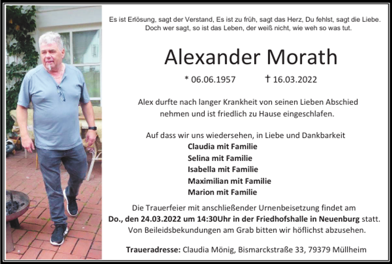 <p>Es ist Erlösung, sagt der Verstand, Es ist zu früh, sagt das Herz, Du fehlst, sagt die Liebe.<br />Doch wer sagt, so ist das Leben, der weiß nicht, wie weh so was tut.</p><p>Alexander Morath<br />* 06.06.1957</p><p>† 16.03.2022</p><p>Alex durfte nach langer Krankheit von seinen Lieben Abschied<br />nehmen und ist friedlich zu Hause eingeschlafen.<br />Auf dass wir uns wiedersehen, in Liebe und Dankbarkeit<br />Claudia mit Familie<br />Selina mit Familie<br />Isabella mit Familie<br />Maximilian mit Familie<br />Marion mit Familie<br />Die Trauerfeier mit anschließender Urnenbeisetzung findet am<br />Do., den 24.03.2022 um 14:30Uhr in der Friedhofshalle in Neuenburg statt.<br />Von Beileidsbekundungen am Grab bitten wir höflichst abzusehen.<br />Traueradresse: Claudia Mönig, Bismarckstraße 33, 79379 Müllheim</p>
