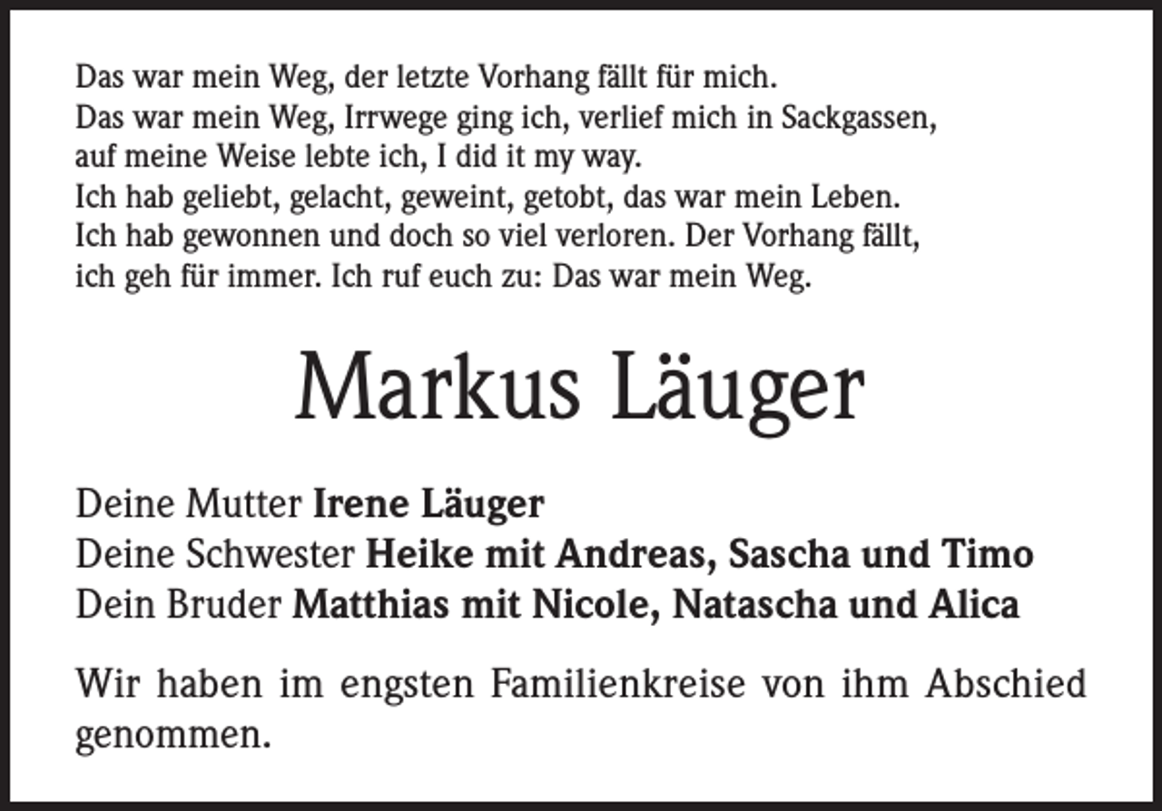 <p>Das war mein Weg, der letzte Vorhang fällt für mich.<br />Das war mein Weg, Irrwege ging ich, verlief mich in Sackgassen,<br />auf meine Weise lebte ich, I did it my way.<br />Ich hab geliebt, gelacht, geweint, getobt, das war mein Leben.<br />Ich hab gewonnen und doch so viel verloren. Der Vorhang fällt,<br />ich geh für immer. Ich ruf euch zu: Das war mein Weg.</p><p>Markus Läuger<br />Deine Mutter Irene Läuger<br />Deine Schwester Heike mit Andreas, Sascha und Timo<br />Dein Bruder Matthias mit Nicole, Natascha und Alica<br />Wir haben im engsten Familienkreise von ihm Abschied<br />genommen.</p>