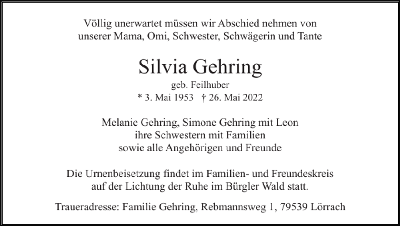 <p>Völlig unerwartet müssen wir Abschied nehmen von<br />unserer Mama, Omi, Schwester, Schwägerin und Tante</p><p>Silvia Gehring<br />geb. Feilhuber<br />* 3. Mai 1953 † 26. Mai 2022</p><p>Melanie Gehring, Simone Gehring mit Leon<br />ihre Schwestern mit Familien<br />sowie alle Angehörigen und Freunde<br />Die Urnenbeisetzung findet im Familien- und Freundeskreis<br />auf der Lichtung der Ruhe im Bürgler Wald statt.<br />Traueradresse: Familie Gehring, Rebmannsweg 1, 79539 Lörrach</p>
