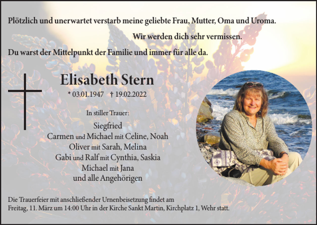 <p>Plötzlich und unerwartet verstarb meine geliebte Frau, Mutter, Oma und Uroma.<br />Wir werden dich sehr vermissen.<br />Du warst der Mittelpunkt der Familie und immer für alle da.</p><p>Elisabeth Stern<br />* 03.01.1947 † 19.02.2022<br />In stiller Trauer:</p><p>Siegfried<br />Carmen und Michael mit Celine, Noah<br />Oliver mit Sarah, Melina<br />Gabi und Ralf mit Cynthia, Saskia<br />Michael mit Jana<br />und alle Angehörigen<br />Die Trauerfeier mit anschließender Urnenbeisetzung findet am<br />Freitag, 11. März um 14:00 Uhr in der Kirche Sankt Martin, Kirchplatz 1, Wehr statt.</p>