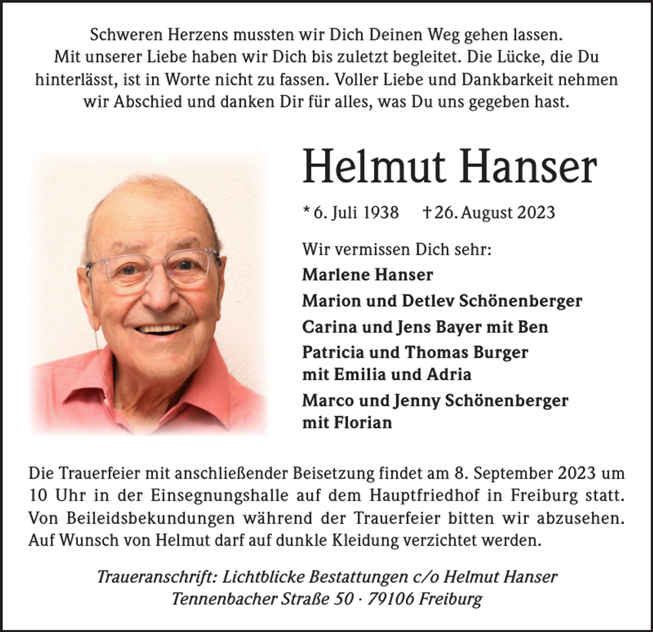 <p>Schweren Herzens mussten wir Dich Deinen Weg gehen lassen.<br />Mit unserer Liebe haben wir Dich bis zuletzt begleitet. Die Lücke, die Du<br />hinterlässt, ist in Worte nicht zu fassen. Voller Liebe und Dankbarkeit nehmen<br />wir Abschied und danken Dir für alles, was Du uns gegeben hast.</p><p>Helmut Hanser<br />* 6. Juli 1938</p><p>† 26. August 2023</p><p>Wir vermissen Dich sehr:<br />Marlene Hanser<br />Marion und Detlev Schönenberger<br />Carina und Jens Bayer mit Ben<br />Patricia und Thomas Burger<br />mit Emilia und Adria<br />Marco und Jenny Schönenberger<br />mit Florian<br />Die Trauerfeier mit anschließender Beisetzung findet am 8. September 2023 um<br />10 Uhr in der Einsegnungshalle auf dem Hauptfriedhof in Freiburg statt.<br />Von Beileids­bekundungen während der Trauerfeier bitten wir abzusehen.<br />Auf Wunsch von Helmut darf auf dunkle Kleidung verzichtet werden.<br />Traueranschrift: Lichtblicke Bestattungen c/o Helmut Hanser<br />Tennenbacher Straße 50 · 79106 Freiburg</p>