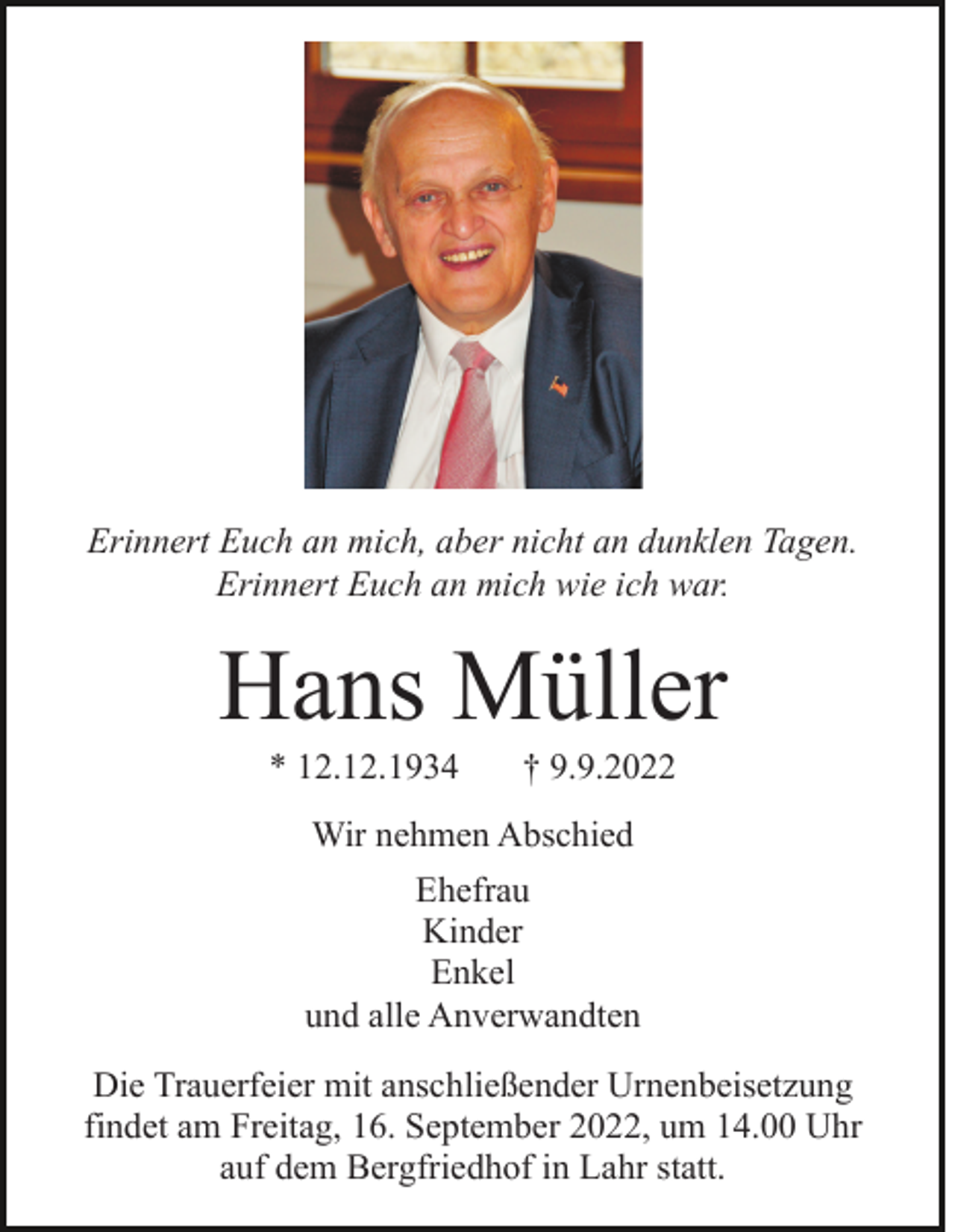 <p>Erinnert Euch an mich, aber nicht an dunklen Tagen.<br />Erinnert Euch an mich wie ich war.</p><p>Hans Müller<br />* 12.12.1934</p><p>† 9.9.2022</p><p>Wir nehmen Abschied<br />Ehefrau<br />Kinder<br />Enkel<br />und alle Anverwandten<br />Die Trauerfeier mit anschließender Urnenbeisetzung<br />findet am Freitag, 16. September 2022, um 14.00 Uhr<br />auf dem Bergfriedhof in Lahr statt.</p>