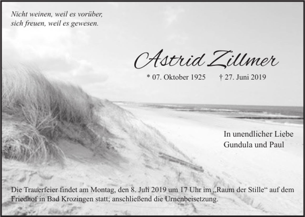 <p>Nicht weinen, weil es vorüber,<br />sich freuen, weil es gewesen.</p><p>Astrid Zillmer<br />* 07. Oktober 1925</p><p>† 27. Juni 2019</p><p>In unendlicher Liebe<br />Gundula und Paul</p><p>Die Trauerfeier findet am Montag, den 8. Juli 2019 um 17 Uhr im „Raum der Stille“ auf dem<br />Friedhof in Bad Krozingen statt; anschließend die Urnenbeisetzung.</p>