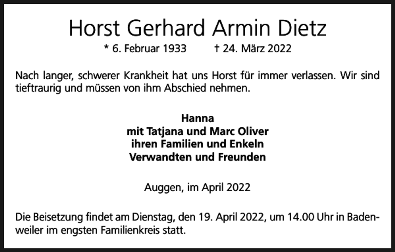 <p>Horst Gerhard Armin Dietz<br />* 6. Februar 1933</p><p>† 24. März 2022</p><p>Nach langer, schwerer Krankheit hat uns Horst für immer verlassen. Wir sind<br />tieftraurig und müssen von ihm Abschied nehmen.<br />Hanna<br />mit Tatjana und Marc Oliver<br />ihren Familien und Enkeln<br />Verwandten und Freunden<br />Auggen, im April 2022<br />Die Beisetzung findet am Dienstag, den 19. April 2022, um 14.00 Uhr in Badenweiler im engsten Familienkreis statt.</p>