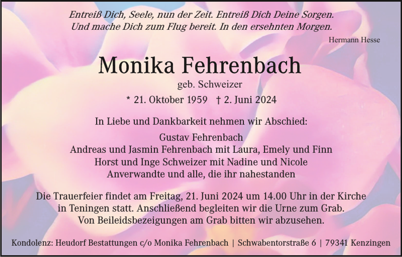 <p>Entreiß Dich, Seele, nun der Zeit. Entreiß Dich Deine Sorgen.<br />Und mache Dich zum Flug bereit. In den ersehnten Morgen.<br />Hermann Hesse</p><p>geb. Schweizer<br />* 21. Oktober 1959 † 2. Juni 2024<br />In Liebe und Dankbarkeit nehmen wir Abschied:<br />Gustav Fehrenbach<br />Andreas und Jasmin Fehrenbach mit Laura, Emely und Finn<br />Horst und Inge Schweizer mit Nadine und Nicole<br />Anverwandte und alle, die ihr nahestanden<br />Die Trauerfeier findet am Freitag, 21. Juni 2024 um 14.00 Uhr in der Kirche<br />in Teningen statt. Anschließend begleiten wir die Urne zum Grab.<br />Von Beileidsbezeigungen am Grab bitten wir abzusehen.<br />Kondolenz: Heudorf Bestattungen c/o Monika Fehrenbach | Schwabentorstraße 6 | 79341 Kenzingen</p>