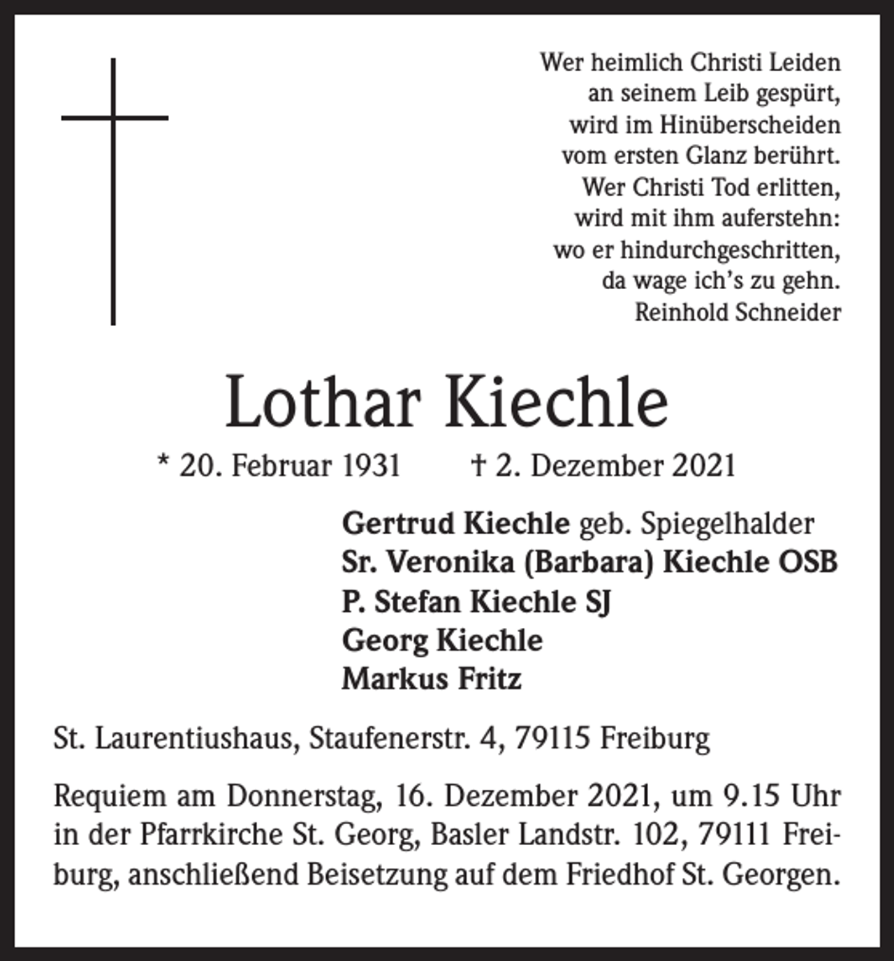 <p>Wer heimlich Christi Leiden<br />an seinem Leib gespürt,<br />wird im Hinüberscheiden<br />vom ersten Glanz berührt.<br />Wer Christi Tod erlitten,<br />wird mit ihm auferstehn:<br />wo er hindurchgeschritten,<br />da wage ich’s zu gehn.<br />Reinhold Schneider</p><p>Lothar Kiechle</p><p>* 20. Februar 1931 † 2. Dezember 2021<br />Gertrud Kiechle geb. Spiegelhalder<br />Sr. Veronika (Barbara) Kiechle OSB<br />P. Stefan Kiechle SJ<br />Georg Kiechle<br />Markus Fritz<br />St. Laurentiushaus, Staufenerstr. 4, 79115 Freiburg<br />Requiem am Donnerstag, 16. Dezember 2021, um 9.15 Uhr<br />in der Pfarrkirche St. Georg, Basler Landstr. 102, 79111 Freiburg, anschließend Beisetzung auf dem Friedhof St. Georgen.</p>