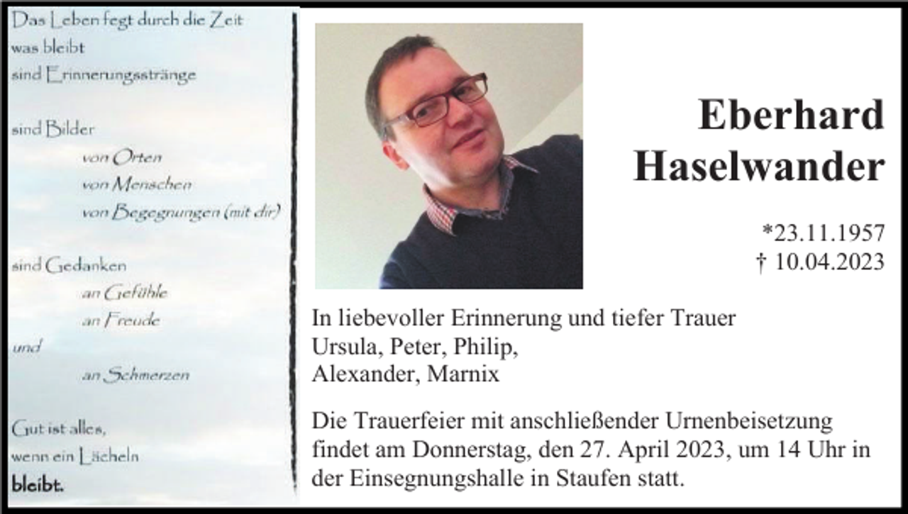 <p>Eberhard<br />Haselwander<br />*23.11.1957<br />† 10.04.2023<br />In liebevoller Erinnerung und tiefer Trauer<br />Ursula, Peter, Philip,<br />Alexander, Marnix<br />Die Trauerfeier mit anschließender Urnenbeisetzung<br />findet am Donnerstag, den 27. April 2023, um 14 Uhr in<br />der Einsegnungshalle in Staufen statt.</p>