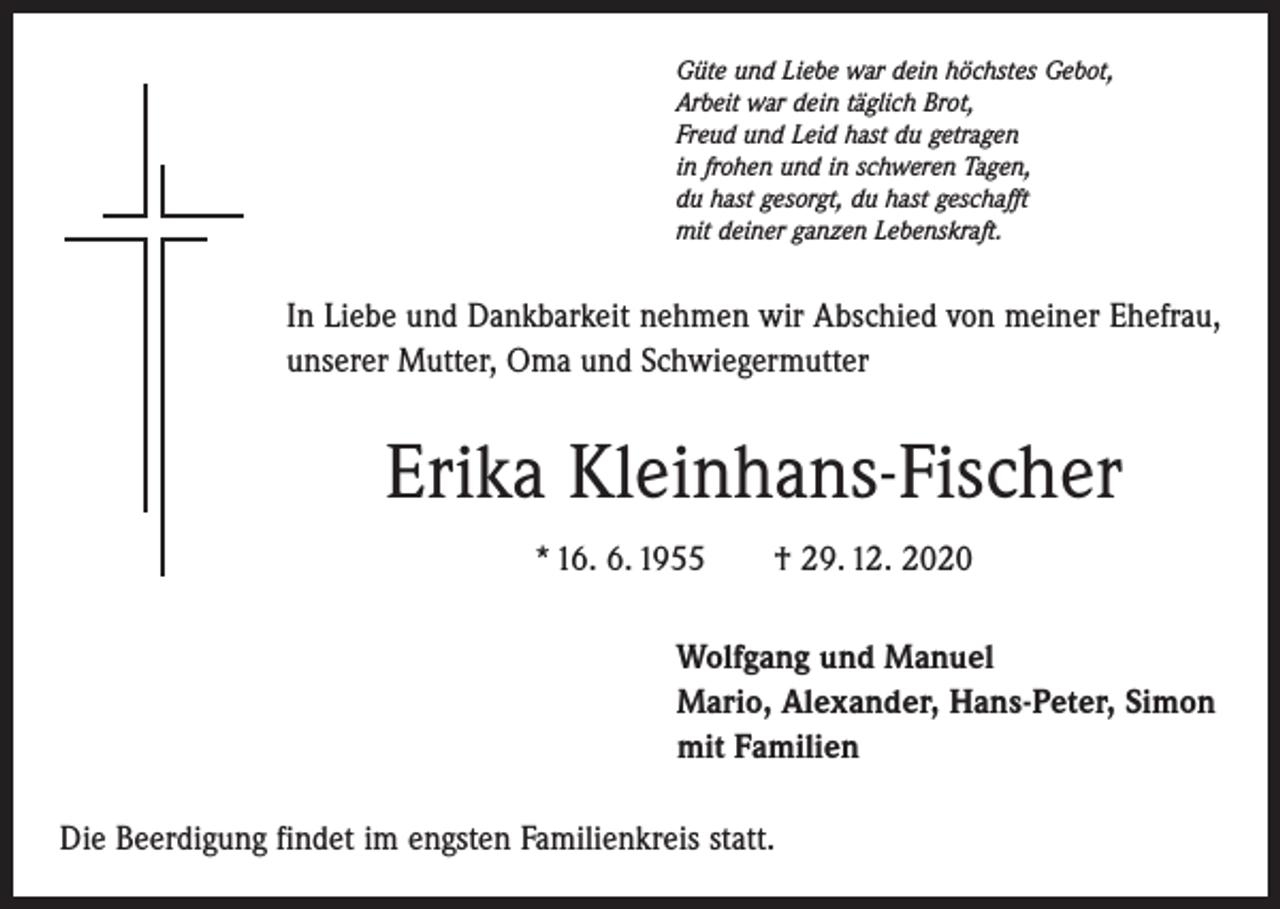 <p>Güte und Liebe war dein höchstes Gebot,<br />Arbeit war dein täglich Brot,<br />Freud und Leid hast du getragen<br />in frohen und in schweren Tagen,<br />du hast gesorgt, du hast geschafft<br />mit deiner ganzen Lebenskraft.</p><p>In Liebe und Dankbarkeit nehmen wir Abschied von meiner Ehefrau,<br />unserer Mutter, Oma und Schwiegermutter</p><p>Erika Kleinhans-Fischer<br />* 16. 6. 1955 † 29. 12. 2020<br />Wolfgang und Manuel<br />Mario, Alexander, Hans-Peter, Simon<br />mit Familien<br />Die Beerdigung findet im engsten Familienkreis statt.</p>