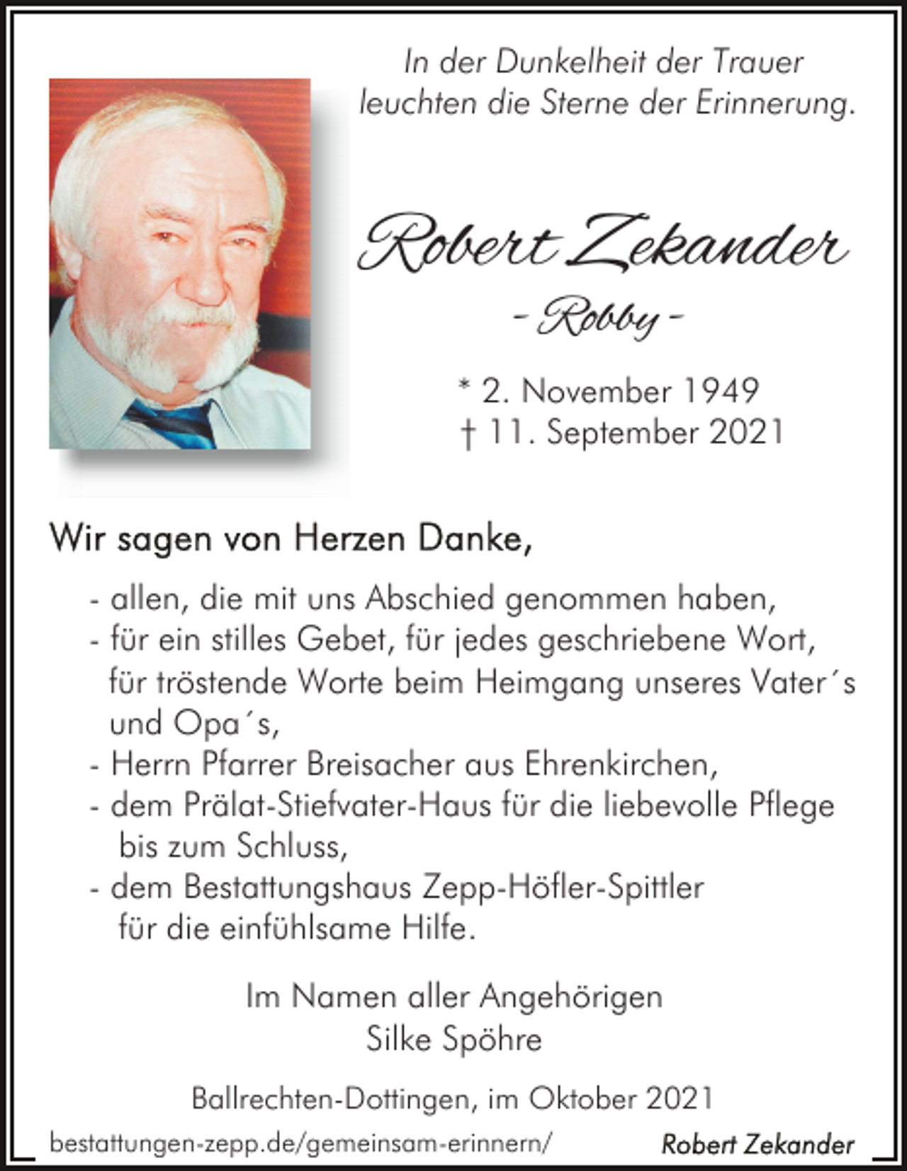 <p>In der Dunkelheit der Trauer<br />leuchten die Sterne der Erinnerung.</p><p>Robert Zekander<br />- Robby -</p><p>* 2. November 1949<br />† 11. September 2021</p><p>- allen, die mit uns Abschied genommen haben,<br />- für ein stilles Gebet, für jedes geschriebene Wort,<br />für tröstende Worte beim Heimgang unseres Vater´s<br />und Opa´s,<br />- Herrn Pfarrer Breisacher aus Ehrenkirchen,<br />- dem Prälat-Stiefvater-Haus für die liebevolle Pflege<br />bis zum Schluss,<br />- dem Bestattungshaus Zepp-Höfler-Spittler<br />für die einfühlsame Hilfe.<br />Im Namen aller Angehörigen<br />Silke Spöhre<br />Ballrechten-Dottingen, im Oktober 2021<br />bestattungen-zepp.de/gemeinsam-erinnern/</p>