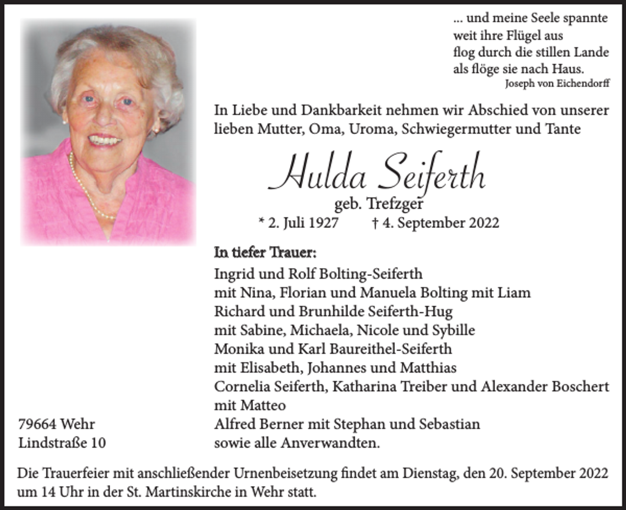 <p>... und meine Seele spannte<br />weit ihre Flügel aus<br />flog durch die stillen Lande<br />als flöge sie nach Haus.<br />Joseph von Eichendorff</p><p>In Liebe und Dankbarkeit nehmen wir Abschied von unserer<br />lieben Mutter, Oma, Uroma, Schwiegermutter und Tante</p><p>Hulda Seiferth<br />geb. Trefzger</p><p>* 2. Juli 1929664 Wehr<br />Lindstraße 10</p><p>† 4. September 2022</p><p>In tiefer Trauer:<br />Ingrid und Rolf Bolting-Seiferth<br />mit Nina, Florian und Manuela Bolting mit Liam<br />Richard und Brunhilde Seiferth-Hug<br />mit Sabine, Michaela, Nicole und Sybille<br />Monika und Karl Baureithel-Seiferth<br />mit Elisabeth, Johannes und Matthias<br />Cornelia Seiferth, Katharina Treiber und Alexander Boschert<br />mit Matteo<br />Alfred Berner mit Stephan und Sebastian<br />sowie alle Anverwandten.</p><p>Die Trauerfeier mit anschließender Urnenbeisetzung findet am Dienstag, den 20. September 2022<br />um 14 Uhr in der St. Martinskirche in Wehr statt.</p>