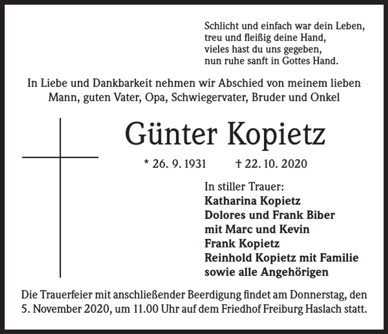 <p>Schlicht und einfach war dein Leben,<br />treu und fleißig deine Hand,<br />vieles hast du uns gegeben,<br />nun ruhe sanft in Gottes Hand.</p><p>In Liebe und Dankbarkeit nehmen wir Abschied von meinem lieben<br />Mann, guten Vater, Opa, Schwiegervater, Bruder und Onkel</p><p>Günter Kopietz<br />* 26. 9. 1931</p><p>† 22. 10. 2020</p><p>In stiller Trauer:<br />Katharina Kopietz<br />Dolores und Frank Biber<br />mit Marc und Kevin<br />Frank Kopietz<br />Reinhold Kopietz mit Familie<br />sowie alle Angehörigen<br />Die Trauerfeier mit anschließender Beerdigung findet am Donnerstag, den<br />5. November 2020, um 11.00 Uhr auf dem Friedhof Freiburg Haslach statt.</p>