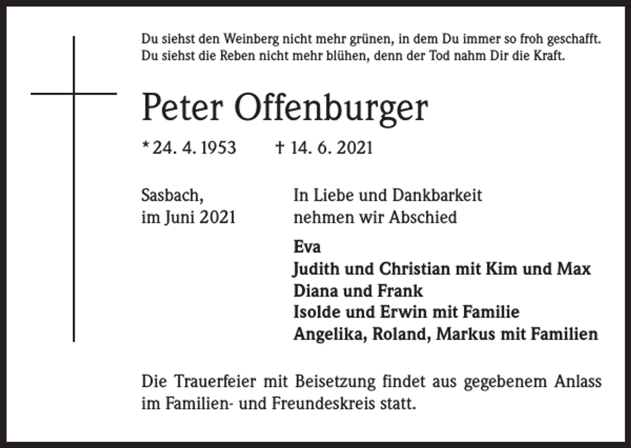 <p>Du siehst den Weinberg nicht mehr grünen, in dem Du immer so froh geschafft.<br />Du siehst die Reben nicht mehr blühen, denn der Tod nahm Dir die Kraft.</p><p>Peter Offenburger<br />* 24. 4. 1953 † 14. 6. 2021<br />Sasbach,<br />im Juni 2021</p><p>In Liebe und Dankbarkeit<br />nehmen wir Abschied</p><p>Eva<br />Judith und Christian mit Kim und Max<br />Diana und Frank<br />Isolde und Erwin mit Familie<br />Angelika, Roland, Markus mit Familien</p><p>Die Trauerfeier mit Beisetzung findet aus gegebenem Anlass<br />im Familien- und Freundeskreis statt.</p>