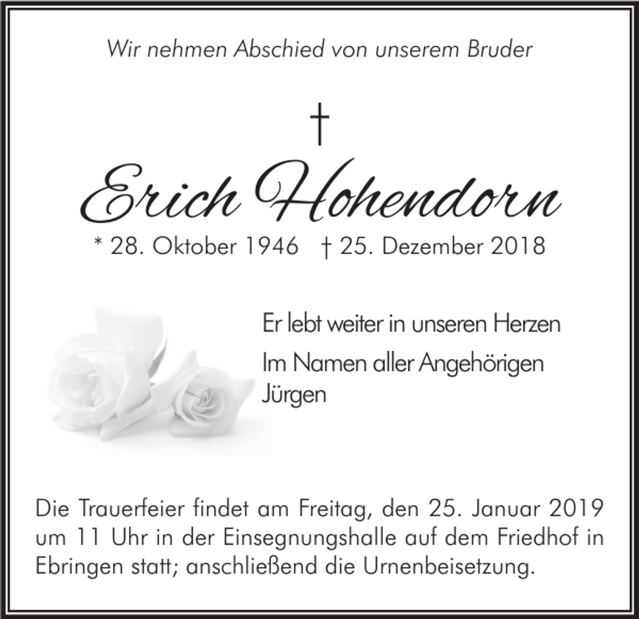 <p>Wir nehmen Abschied von unserem Bruder</p><p>†</p><p>Erich Hohendorn<br />* 28. Oktober 1946 † 25. Dezember 2018</p><p>Er lebt weiter in unseren Herzen<br />Im Namen aller Angehörigen<br />Jürgen</p><p>Die Trauerfeier findet am Freitag, den 25. Januar 2019<br />um 11 Uhr in der Einsegnungshalle auf dem Friedhof in<br />Ebringen statt; anschließend die Urnenbeisetzung.</p>