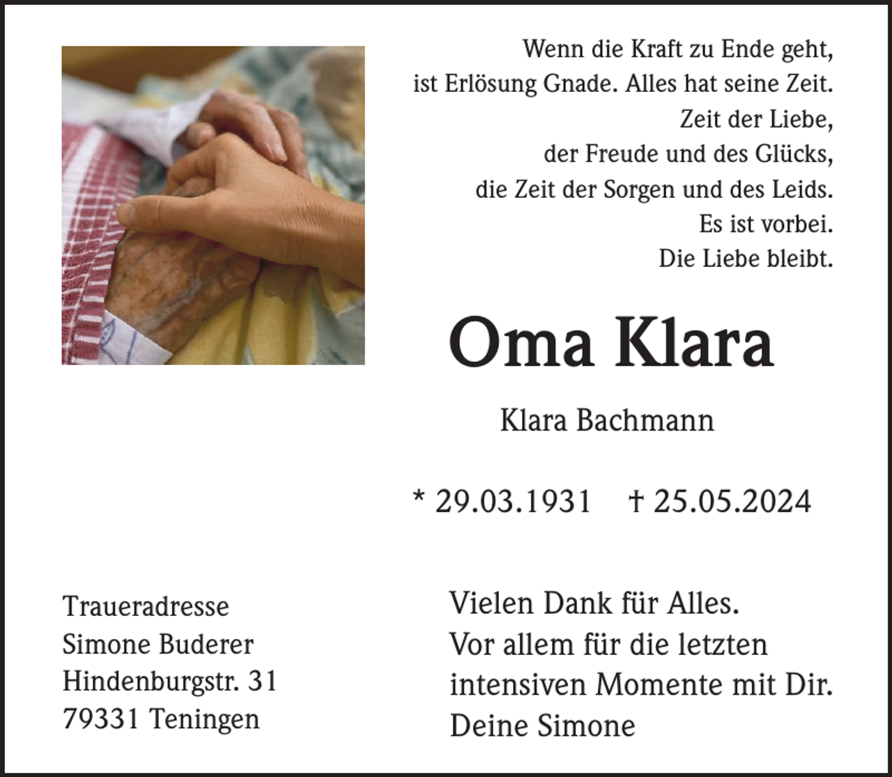 <p>Wenn die Kraft zu Ende geht,<br />ist Erlösung Gnade. Alles hat seine Zeit.<br />Zeit der Liebe,<br />der Freude und des Glücks,<br />die Zeit der Sorgen und des Leids.<br />Es ist vorbei.<br />Die Liebe bleibt.</p><p>Oma Klara<br />Klara Bachmann<br />* 29.03.1931<br />Traueradresse<br />Simone Buderer<br />Hindenburgstr. 31<br />79331 Teningen</p><p>† 25.05.2024</p><p>Vielen Dank für Alles.<br />Vor allem für die letzten<br />intensiven Momente mit Dir.<br />Deine Simone</p>