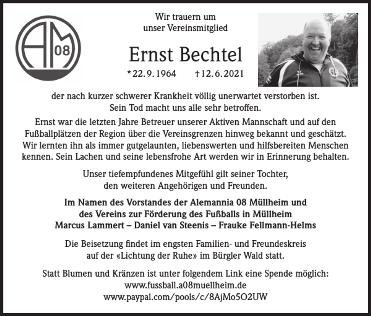 <p>Wir trauern um<br />unser Vereinsmitglied</p><p>Ernst Bechtel<br />* 22. 9. 1964­­ † 12. 6. 2021<br />der nach kurzer schwerer Krankheit völlig unerwartet verstorben ist.<br />Sein Tod macht uns alle sehr betroffen.<br />Ernst war die letzten Jahre Betreuer unserer Aktiven Mannschaft und auf den<br />Fußballplätzen der Region über die Vereinsgrenzen hinweg bekannt und geschätzt.<br />Wir lernten ihn als immer gutgelaunten, liebenswerten und hilfsbereiten Menschen<br />kennen. Sein Lachen und seine lebensfrohe Art werden wir in Erinnerung behalten.<br />Unser tiefempfundenes Mitgefühl gilt seiner Tochter,<br />den weiteren Angehörigen und Freunden.<br />Im Namen des Vorstandes der Alemannia 08 Müllheim und<br />des Vereins zur Förderung des Fußballs in Müllheim<br />Marcus Lammert – Daniel van Steenis – Frauke Fellmann-Helms<br />Die Beisetzung findet im engsten Familien- und Freundeskreis<br />auf der «Lichtung der Ruhe» im Bürgler Wald statt.<br />Statt Blumen und Kränzen ist unter folgendem Link eine Spende möglich:<br />www.fussball.a08muellheim.de<br />www.paypal.com/pools/c/8AjMo5O2UW</p>