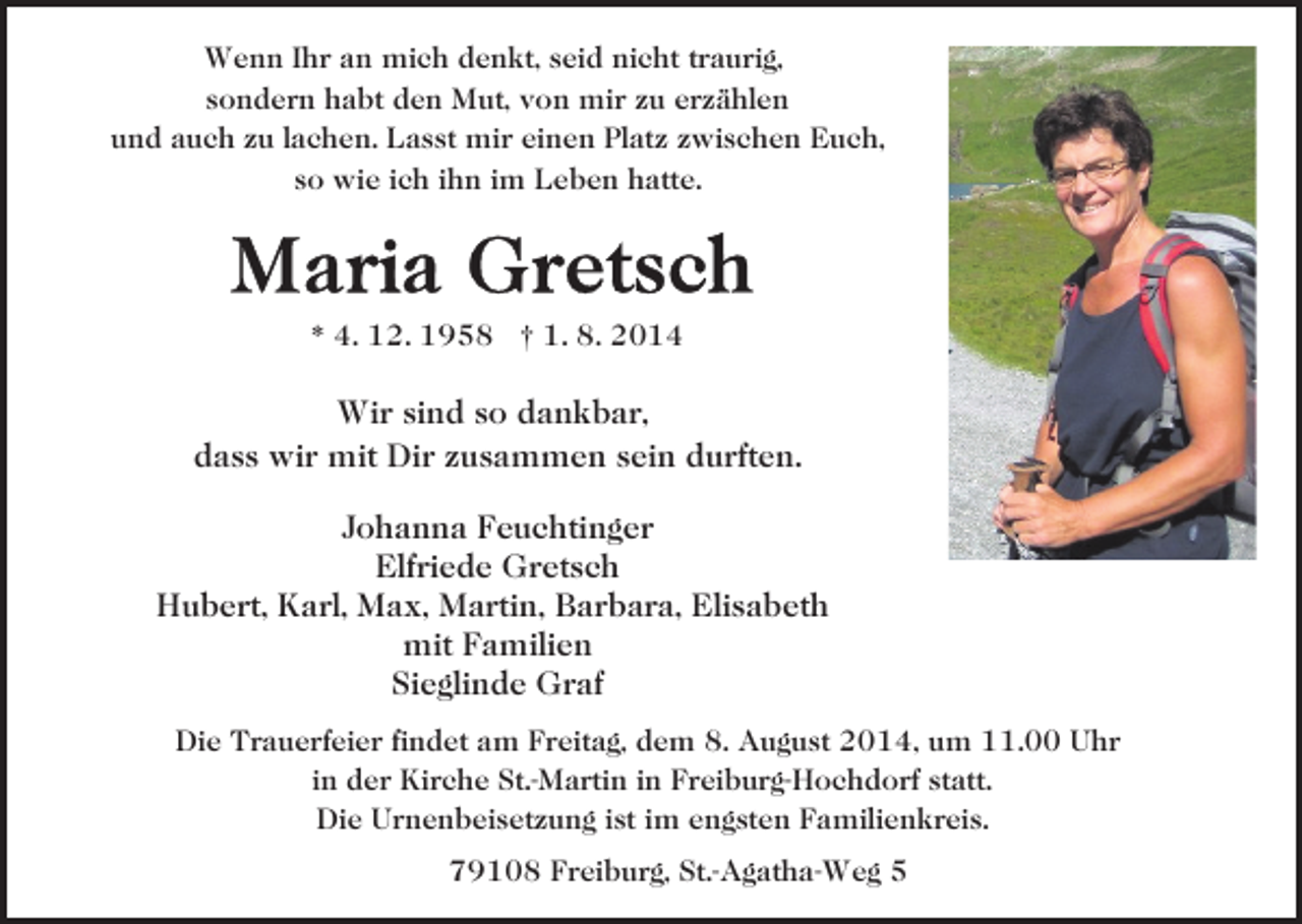 <p>Wenn Ihr an mich denkt, seid nicht traurig,<br />sondern habt den Mut, von mir zu erzählen<br />und auch zu lachen. Lasst mir einen Platz zwischen Euch,<br />so wie ich ihn im Leben hatte.</p><p>* 4. 12. 1958 † 1. 8. 2014</p><p>Wir sind so dankbar,<br />dass wir mit Dir zusammen sein durften.<br />Johanna Feuchtinger<br />Elfriede Gretsch<br />Hubert, Karl, Max, Martin, Barbara, Elisabeth<br />mit Familien<br />Sieglinde Graf<br />Die Trauerfeier findet am Freitag, dem 8. August 2014, um 11.00 Uhr<br />in der Kirche St.-Martin in Freiburg-Hochdorf statt.<br />Die Urnenbeisetzung ist im engsten Familienkreis.<br />79108 Freiburg, St.-Agatha-Weg 5</p>