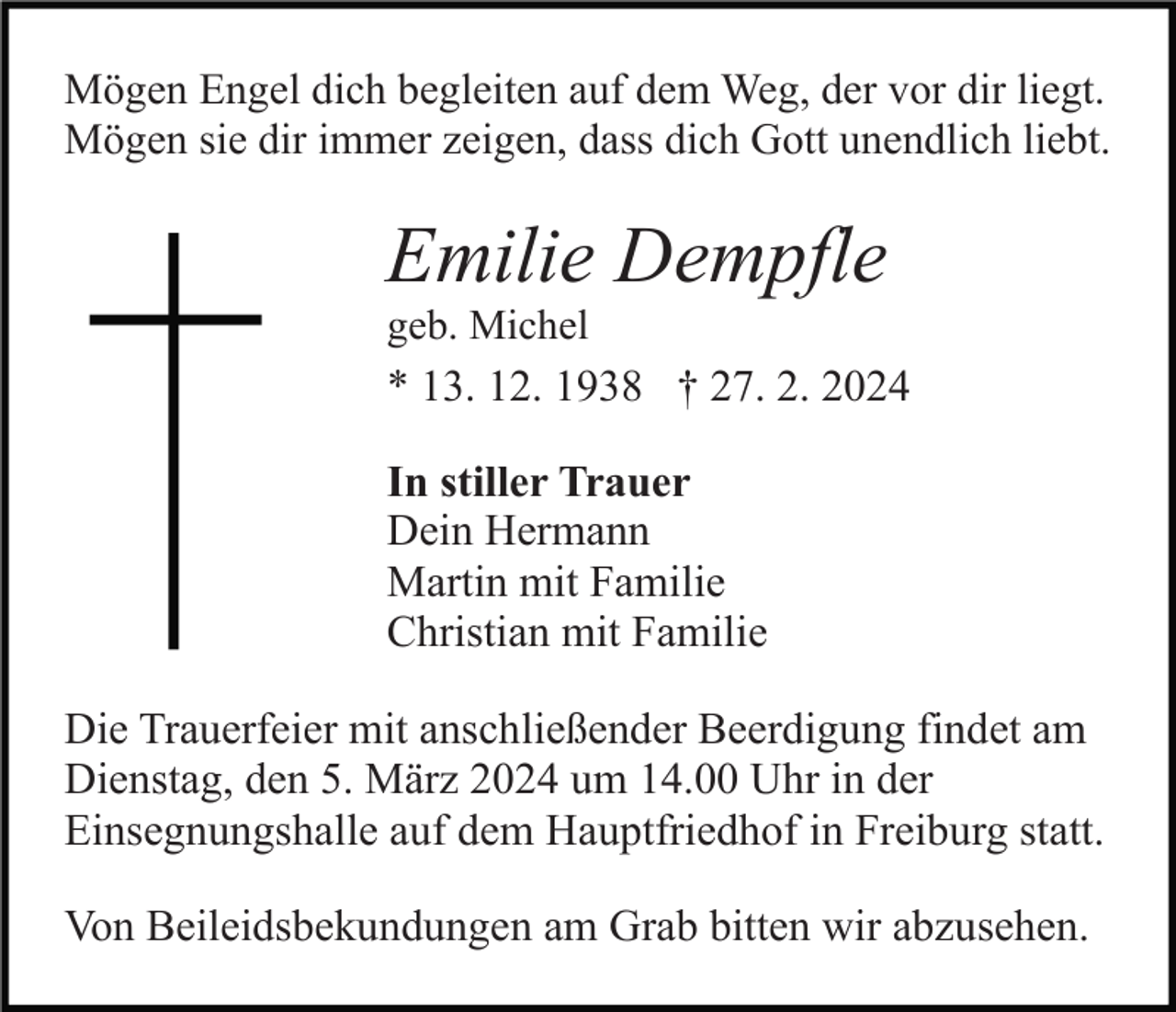 Mögen Engel dich begleiten auf dem Weg, der vor dir liegt.
Mögen sie dir immer zeigen, dass dich Gott unendlich liebt.
Emilie Dempfle
geb. Michel
* 13. 12. 1938 † 27. 2. 2024
In stiller Trauer
Dein Hermann
Martin mit Familie
Christian mit Familie
Die Trauerfeier mit anschließender Beerdigung findet am
Dienstag, den 5. März 2024 um 14.00 Uhr in der
Einsegnungshalle auf dem Hauptfriedhof in Freiburg statt.
Von Beileidsbekundungen am Grab bitten wir abzusehen.