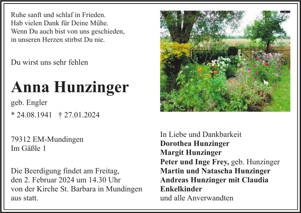 <p>Ruhe sanft und schlaf in Frieden.<br />Hab vielen Dank für Deine Mühe.<br />Wenn Du auch bist von uns geschieden,<br />in unseren Herzen stirbst Du nie.</p><p>Du wirst uns sehr fehlen</p><p>Anna Hunzinger<br />geb. Engler<br />* 24.08.1941 † 27.01.2024<br />79312 EM-Mundingen<br />Im Gäßle 1<br />Die Beerdigung findet am Freitag,<br />den 2. Februar 2024 um 14.30 Uhr<br />von der Kirche St. Barbara in Mundingen<br />aus statt.</p><p>In Liebe und Dankbarkeit<br />Dorothea Hunzinger<br />Margit Hunzinger<br />Peter und Inge Frey, geb. Hunzinger<br />Martin und Natascha Hunzinger<br />Andreas Hunzinger mit Claudia<br />Enkelkinder<br />und alle Anverwandten</p>