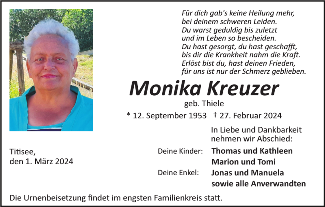 <p>Für dich gab's keine Heilung mehr,<br />bei deinem schweren Leiden.<br />Du warst geduldig bis zuletzt<br />und im Leben so bescheiden.<br />Du hast gesorgt, du hast geschafft,<br />bis dir die Krankheit nahm die Kraft.<br />Erlöst bist du, hast deinen Frieden,<br />für uns ist nur der Schmerz geblieben.</p><p>Monika Kreuzer<br />geb. Thiele<br />* 12. September 1953 † 27. Februar 2024</p><p>Titisee,<br />den 1. März 2024</p><p>In Liebe und Dankbarkeit<br />nehmen wir Abschied:<br />Deine Kinder: Thomas und Kathleen<br />Marion und Tomi<br />Deine Enkel:<br />Jonas und Manuela<br />sowie alle Anverwandten</p><p>Die Urnenbeisetzung ﬁndet im engsten Familienkreis statt.</p>