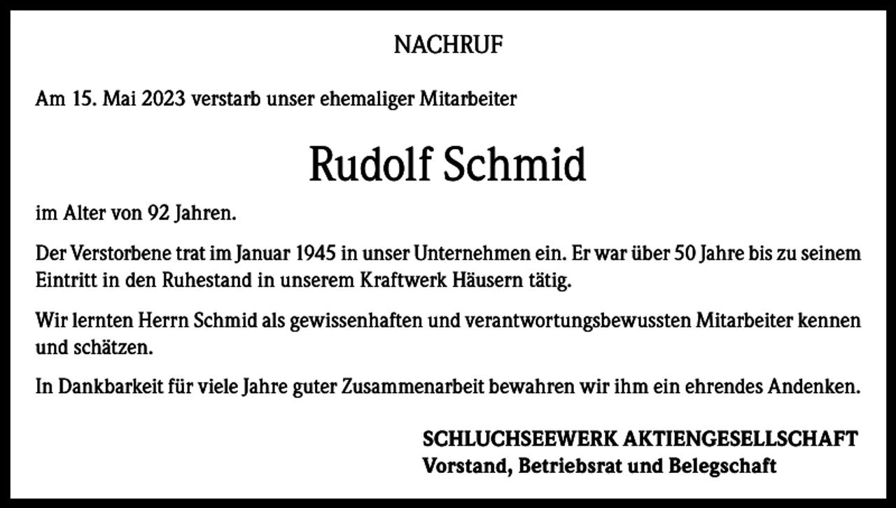 <p>NACHRUF<br />Am 15. Mai 2023 verstarb unser ehemaliger Mitarbeiter</p><p>Rudolf Schmid<br />im Alter von 92 Jahren.<br />Der Verstorbene trat im Januar 1945 in unser Unternehmen ein. Er war über 50 Jahre bis zu seinem<br />Eintritt in den Ruhestand in unserem Kraftwerk Häusern tätig.<br />Wir lernten Herrn Schmid als gewissenhaften und verantwortungsbewussten Mitarbeiter kennen<br />und schätzen.<br />In Dankbarkeit für viele Jahre guter Zusammenarbeit bewahren wir ihm ein ehrendes Andenken.<br />SCHLUCHSEEWERK AKTIENGESELLSCHAFT<br />Vorstand, Betriebsrat und Belegschaft</p>