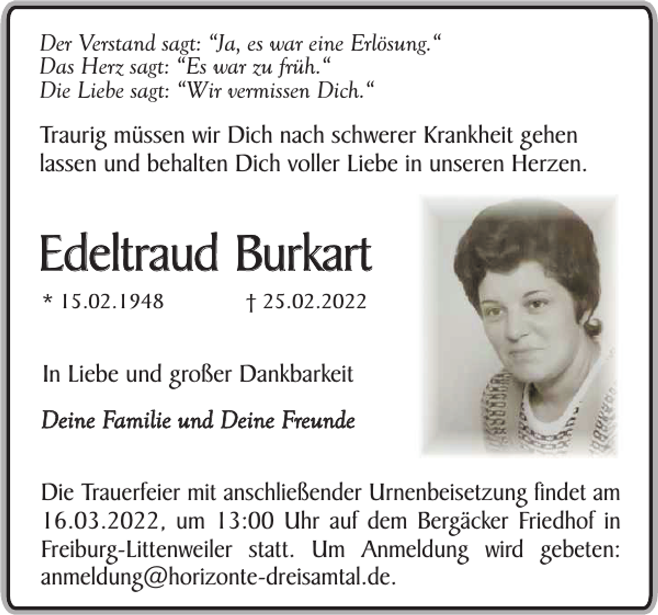 <p>Der Verstand sagt: “Ja, es war eine Erlösung.“<br />Das Herz sagt: “Es war zu früh.“<br />Die Liebe sagt: “Wir vermissen Dich.“</p><p>Traurig müssen wir Dich nach schwerer Krankheit gehen<br />lassen und behalten Dich voller Liebe in unseren Herzen.</p><p>Edeltraud Burkart<br />* 15.02.1948</p><p>† 25.02.2022</p><p>In Liebe und großer Dankbarkeit<br />Deine Familie und Deine Freunde<br />Die Trauerfeier mit anschließender Urnenbeisetzung findet am<br />16.03.2022, um 13:00 Uhr auf dem Bergäcker Friedhof in<br />Freiburg-Littenweiler statt. Um Anmeldung wird gebeten:<br />anmeldung@horizonte-dreisamtal.de.</p>