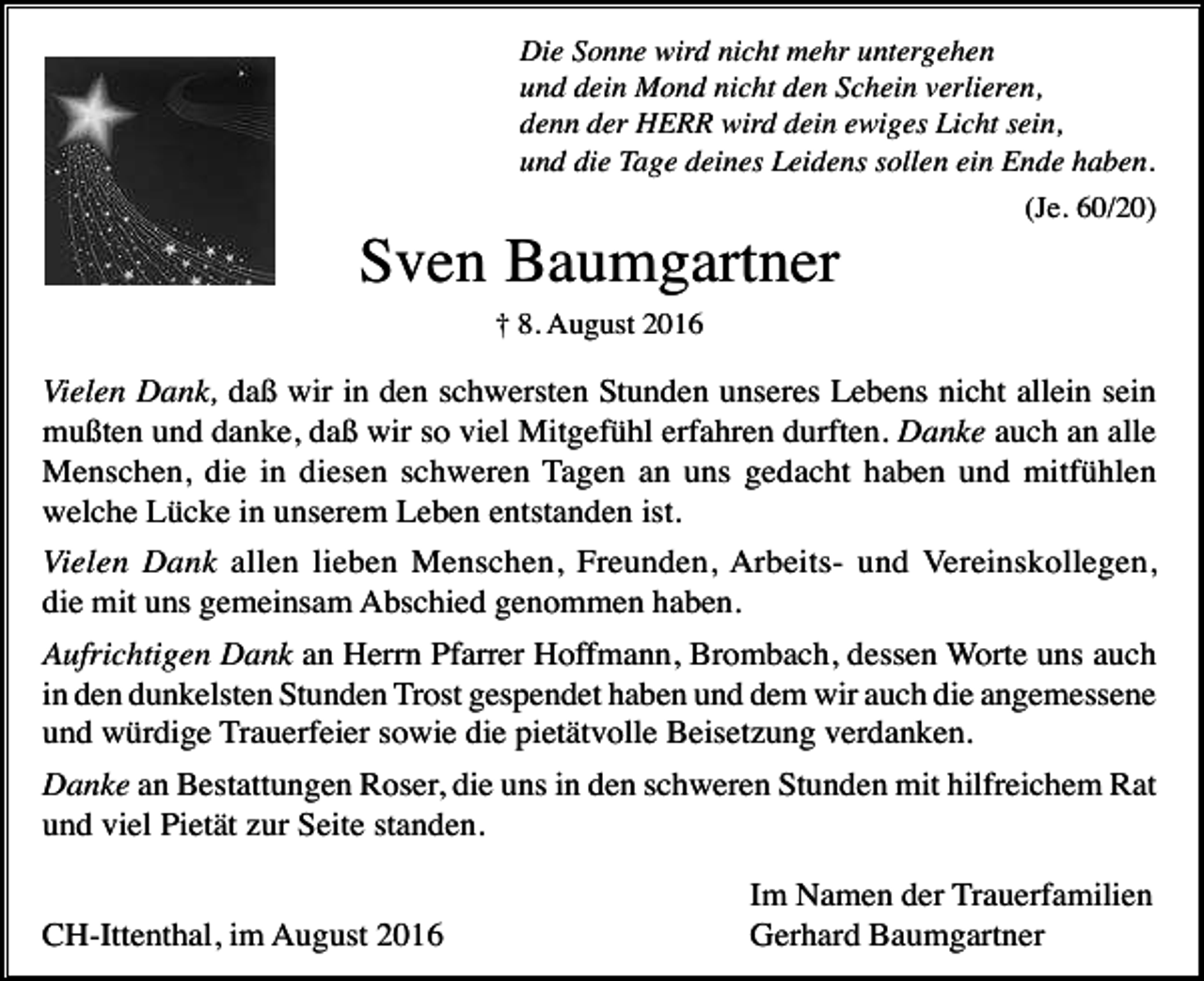 <p>Die Sonne wird nicht mehr untergehen<br />und dein Mond nicht den Schein verlieren,<br />denn der HERR wird dein ewiges Licht sein,<br />und die Tage deines Leidens sollen ein Ende haben.<br />(Je. 60/20)</p><p>Sven Baumgartner<br />† 8. August 2016</p><p>Vielen Dank, daß wir in den schwersten Stunden unseres Lebens nicht allein sein<br />mußten und danke, daß wir so viel Mitgefühl erfahren durften. Danke auch an alle<br />Menschen, die in diesen schweren Tagen an uns gedacht haben und mitfühlen<br />welche Lücke in unserem Leben entstanden ist.<br />Vielen Dank allen lieben Menschen, Freunden, Arbeits- und Vereinskollegen,<br />die mit uns gemeinsam Abschied genommen haben.<br />Aufrichtigen Dank an Herrn Pfarrer Hoffmann, Brombach, dessen Worte uns auch<br />in den dunkelsten Stunden Trost gespendet haben und dem wir auch die angemessene<br />und würdige Trauerfeier sowie die pietätvolle Beisetzung verdanken.<br />Danke an Bestattungen Roser, die uns in den schweren Stunden mit hilfreichem Rat<br />und viel Pietät zur Seite standen.<br />CH-Ittenthal, im August 2016</p><p>Im Namen der Trauerfamilien<br />Gerhard Baumgartner</p>