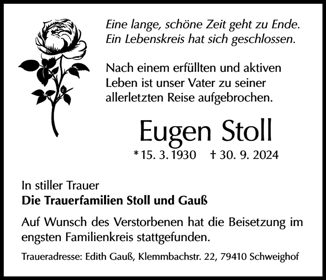 <p>Eine lange, schöne Zeit geht zu Ende.<br />Ein Lebenskreis hat sich geschlossen.<br />Nach einem erfüllten und aktiven<br />Leben ist unser Vater zu seiner<br />allerletzten Reise aufgebrochen.</p><p>Eugen Stoll</p><p>* 15. 3. 1930</p><p>† 30. 9. 2024</p><p>In stiller Trauer<br />Die Trauerfamilien Stoll und Gauß<br />Auf Wunsch des Verstorbenen hat die Beisetzung im<br />engsten Familienkreis stattgefunden.<br />Traueradresse: Edith Gauß, Klemmbachstr. 22, 79410 Schweighof</p>
