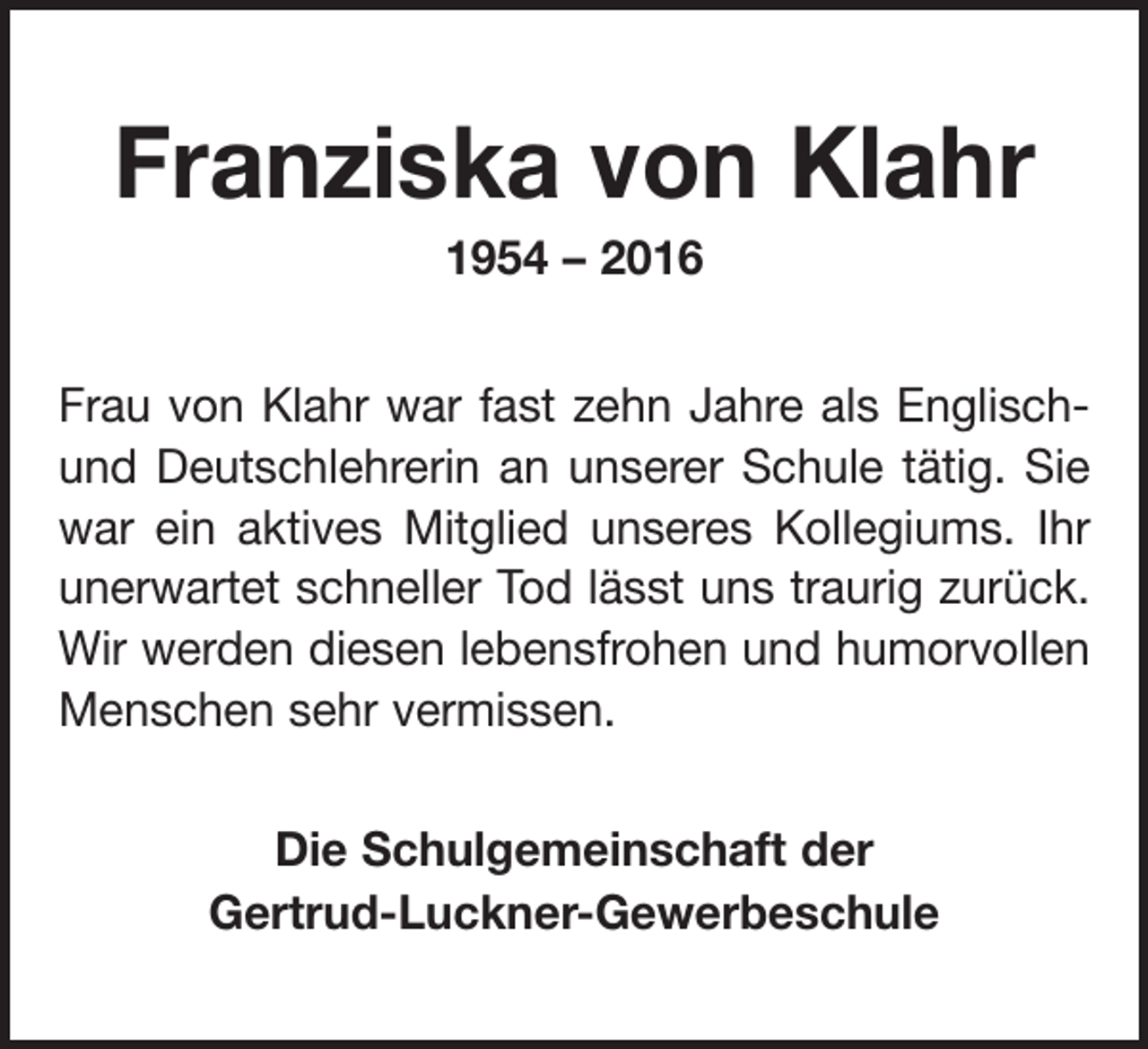 <p>Franziska von Klahr<br />1954 – 2016<br />Frau von Klahr war fast zehn Jahre als Englischund Deutschlehrerin an unserer Schule tätig. Sie<br />war ein aktives Mitglied unseres Kollegiums. Ihr<br />unerwartet schneller Tod lässt uns traurig zurück.<br />Wir werden diesen lebensfrohen und humorvollen<br />Menschen sehr vermissen.<br />Die Schulgemeinschaft der<br />Gertrud-Luckner-Gewerbeschule</p>