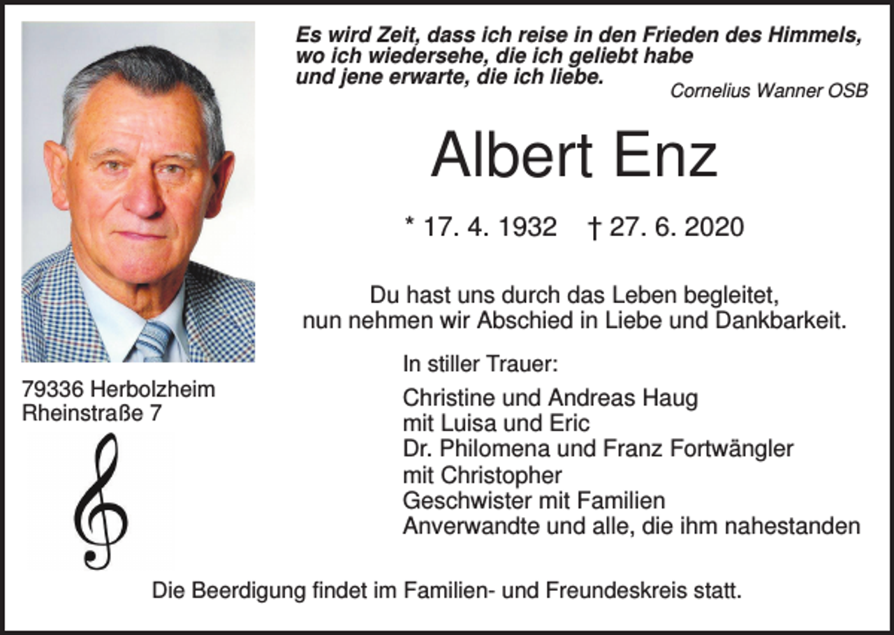 <p>Es wird Zeit, dass ich reise in den Frieden des Himmels,<br />wo ich wiedersehe, die ich geliebt habe<br />und jene erwarte, die ich liebe.</p><p>Cornelius Wanner OSB</p><p>Albert Enz<br />* 17. 4. 1932</p><p>† 27. 6. 2020</p><p>Du hast uns durch das Leben begleitet,<br />nun nehmen wir Abschied in Liebe und Dankbarkeit.<br />In stiller Trauer:<br />79336 Herbolzheim<br />Rheinstraße 7</p><p>Christine und Andreas Haug<br />mit Luisa und Eric<br />Dr. Philomena und Franz Fortwängler<br />mit Christopher<br />Geschwister mit Familien<br />Anverwandte und alle, die ihm nahestanden</p><p>Die Beerdigung findet im Familien- und Freundeskreis statt.</p>