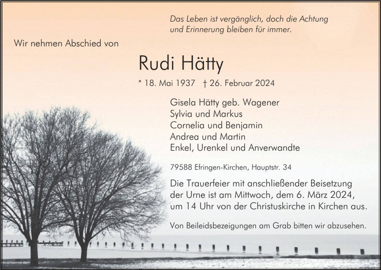 <p>Das Leben ist vergänglich, doch die Achtung<br />und Erinnerung bleiben für immer.</p><p>Wir nehmen Abschied von</p><p>Rudi Hätty<br />* 18. Mai 1937 † 26. Februar 2024</p><p>Gisela Hätty geb. Wagener<br />Sylvia und Markus<br />Cornelia und Benjamin<br />Andrea und Martin<br />Enkel, Urenkel und Anverwandte<br />79588 Efringen-Kirchen, Hauptstr. 34</p><p>Die Trauerfeier mit anschließender Beisetzung<br />der Urne ist am Mittwoch, dem 6. März 2024,<br />um 14 Uhr von der Christuskirche in Kirchen aus.<br />Von Beileidsbezeigungen am Grab bitten wir abzusehen.</p>